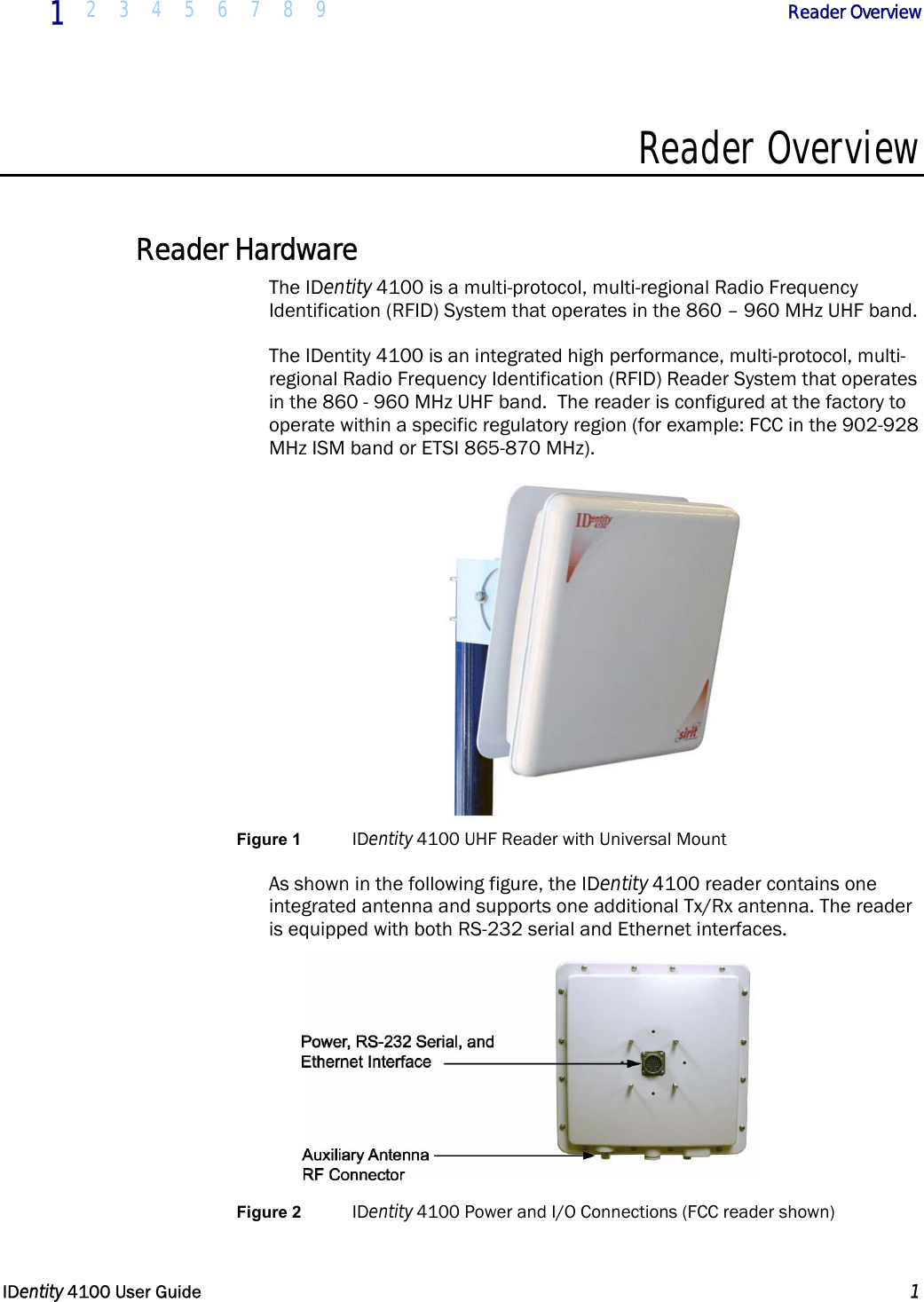  1 2 3 4 5 6 7 8 9            Reader Overview   IDentity 4100 User Guide  1  Reader Overview  Reader Hardware The IDentity 4100 is a multi-protocol, multi-regional Radio Frequency Identification (RFID) System that operates in the 860 – 960 MHz UHF band.  The IDentity 4100 is an integrated high performance, multi-protocol, multi-regional Radio Frequency Identification (RFID) Reader System that operates in the 860 - 960 MHz UHF band.  The reader is configured at the factory to operate within a specific regulatory region (for example: FCC in the 902-928 MHz ISM band or ETSI 865-870 MHz).  Figure 1 IDentity 4100 UHF Reader with Universal Mount As shown in the following figure, the IDentity 4100 reader contains one integrated antenna and supports one additional Tx/Rx antenna. The reader is equipped with both RS-232 serial and Ethernet interfaces.  Figure 2 IDentity 4100 Power and I/O Connections (FCC reader shown) 