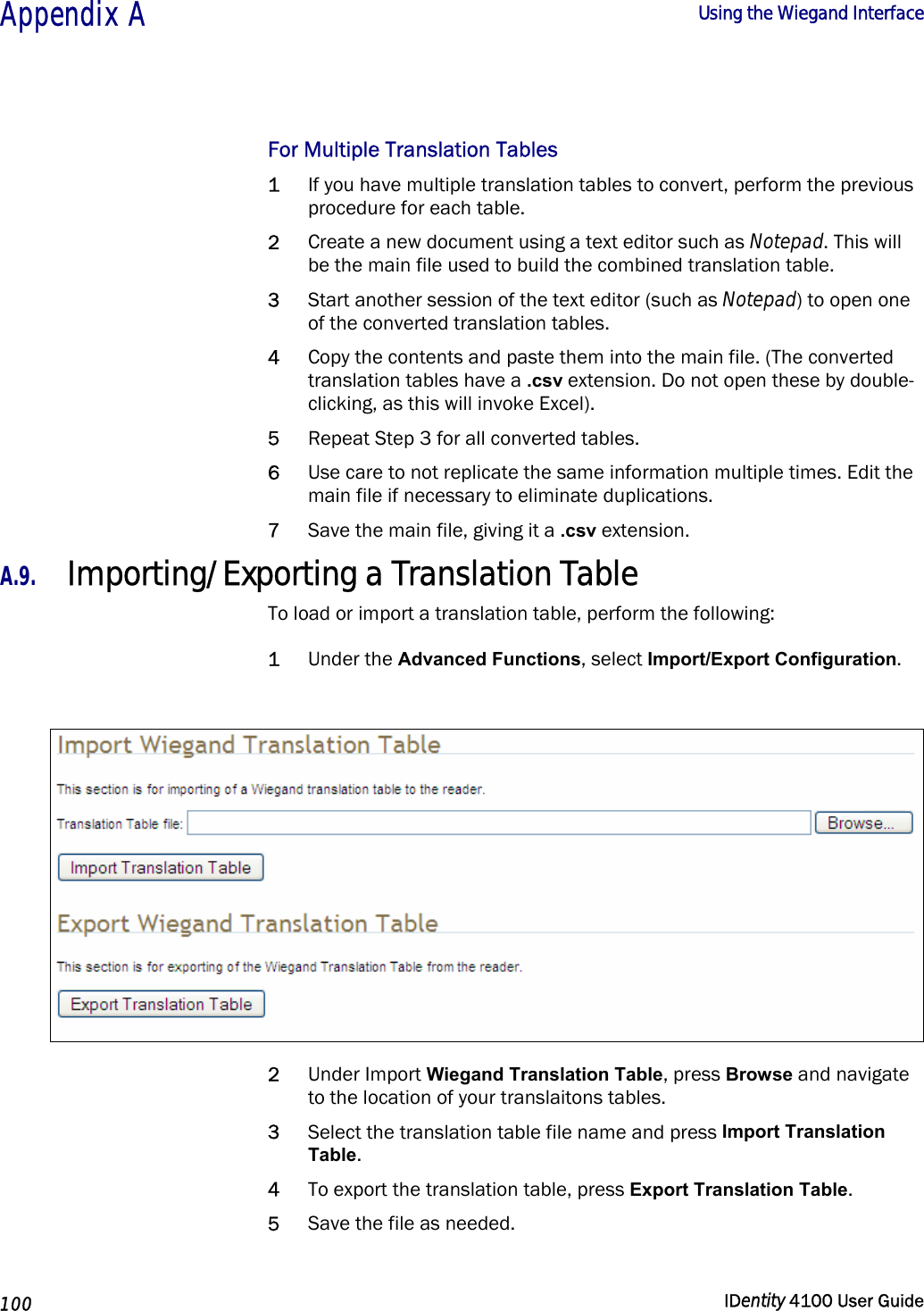  Appendix A  Using the Wiegand Interface   100  IDentity 4100 User Guide  For Multiple Translation Tables 1 If you have multiple translation tables to convert, perform the previous procedure for each table. 2 Create a new document using a text editor such as Notepad. This will be the main file used to build the combined translation table. 3 Start another session of the text editor (such as Notepad) to open one of the converted translation tables.  4 Copy the contents and paste them into the main file. (The converted translation tables have a .csv extension. Do not open these by double-clicking, as this will invoke Excel).  5 Repeat Step 3 for all converted tables. 6 Use care to not replicate the same information multiple times. Edit the main file if necessary to eliminate duplications. 7 Save the main file, giving it a .csv extension. A.9. Importing/Exporting a Translation Table To load or import a translation table, perform the following: 1 Under the Advanced Functions, select Import/Export Configuration.   2 Under Import Wiegand Translation Table, press Browse and navigate to the location of your translaitons tables. 3 Select the translation table file name and press Import Translation Table. 4 To export the translation table, press Export Translation Table. 5 Save the file as needed.  