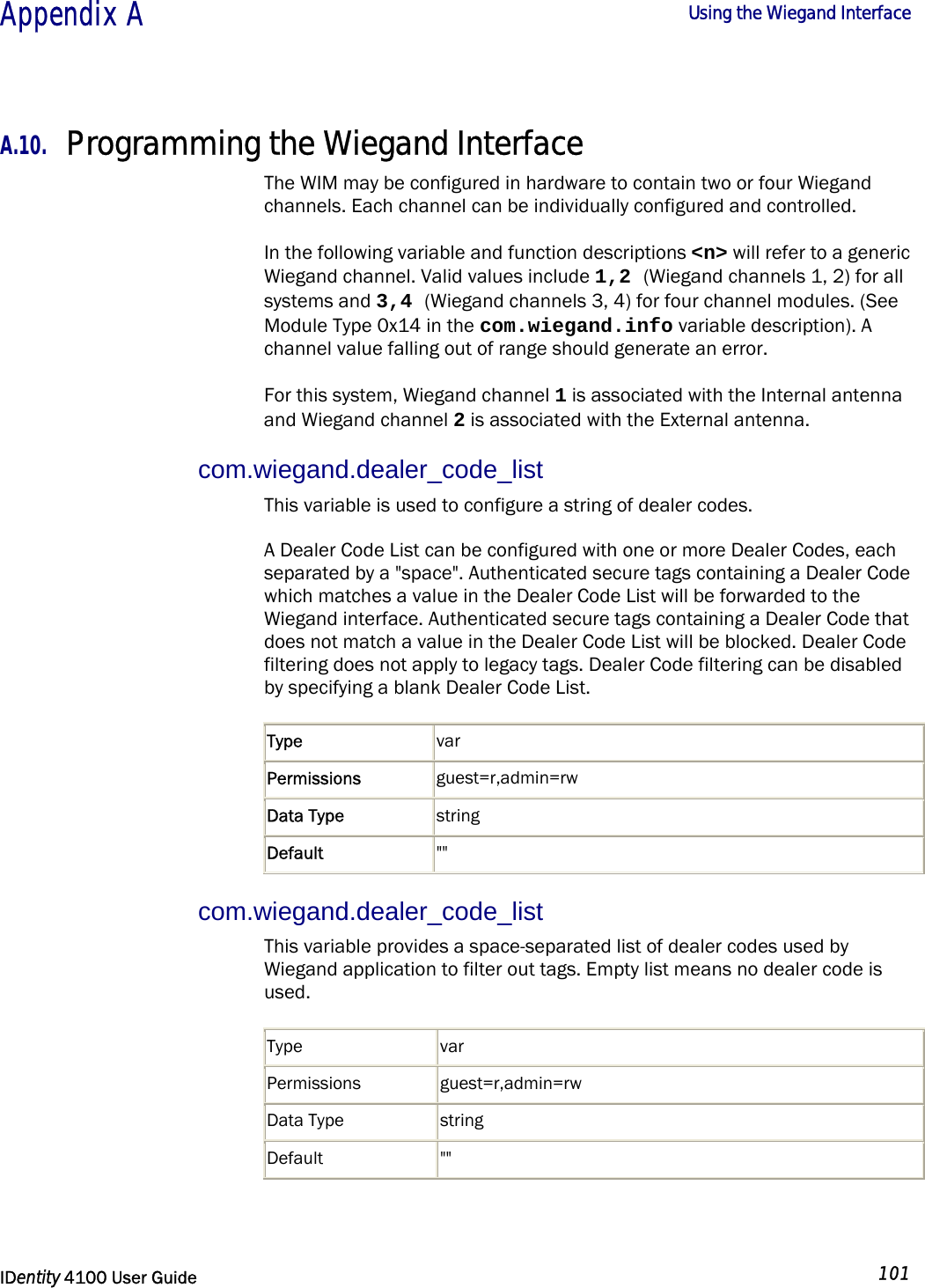  Appendix A  Using the Wiegand Interface   IDentity 4100 User Guide  101  A.10. Programming the Wiegand Interface The WIM may be configured in hardware to contain two or four Wiegand channels. Each channel can be individually configured and controlled. In the following variable and function descriptions &lt;n&gt; will refer to a generic Wiegand channel. Valid values include 1,2 (Wiegand channels 1, 2) for all systems and 3,4 (Wiegand channels 3, 4) for four channel modules. (See Module Type 0x14 in the com.wiegand.info variable description). A channel value falling out of range should generate an error. For this system, Wiegand channel 1 is associated with the Internal antenna and Wiegand channel 2 is associated with the External antenna. com.wiegand.dealer_code_list This variable is used to configure a string of dealer codes. A Dealer Code List can be configured with one or more Dealer Codes, each separated by a &quot;space&quot;. Authenticated secure tags containing a Dealer Code which matches a value in the Dealer Code List will be forwarded to the Wiegand interface. Authenticated secure tags containing a Dealer Code that does not match a value in the Dealer Code List will be blocked. Dealer Code filtering does not apply to legacy tags. Dealer Code filtering can be disabled by specifying a blank Dealer Code List. Type  var Permissions  guest=r,admin=rw Data Type  string Default  &quot;&quot; com.wiegand.dealer_code_list This variable provides a space-separated list of dealer codes used by Wiegand application to filter out tags. Empty list means no dealer code is used.  Type var Permissions guest=r,admin=rw Data Type  string Default &quot;&quot;  