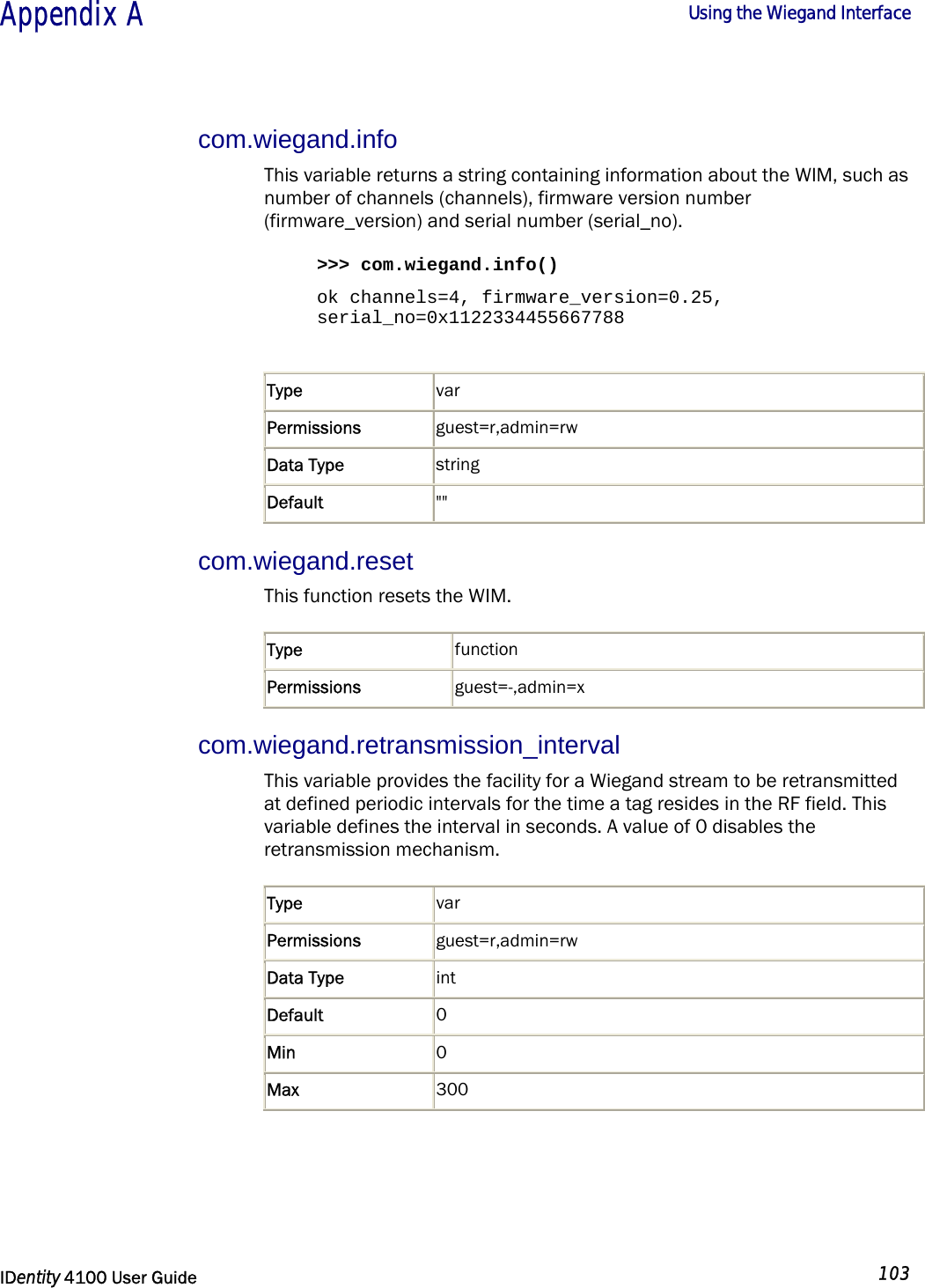  Appendix A  Using the Wiegand Interface   IDentity 4100 User Guide  103  com.wiegand.info This variable returns a string containing information about the WIM, such as number of channels (channels), firmware version number (firmware_version) and serial number (serial_no).  &gt;&gt;&gt; com.wiegand.info() ok channels=4, firmware_version=0.25, serial_no=0x1122334455667788  Type  var Permissions  guest=r,admin=rw Data Type  string Default  &quot;&quot; com.wiegand.reset  This function resets the WIM. Type  function Permissions  guest=-,admin=x com.wiegand.retransmission_interval This variable provides the facility for a Wiegand stream to be retransmitted at defined periodic intervals for the time a tag resides in the RF field. This variable defines the interval in seconds. A value of 0 disables the retransmission mechanism. Type  var Permissions  guest=r,admin=rw Data Type  int Default  0 Min  0 Max  300  