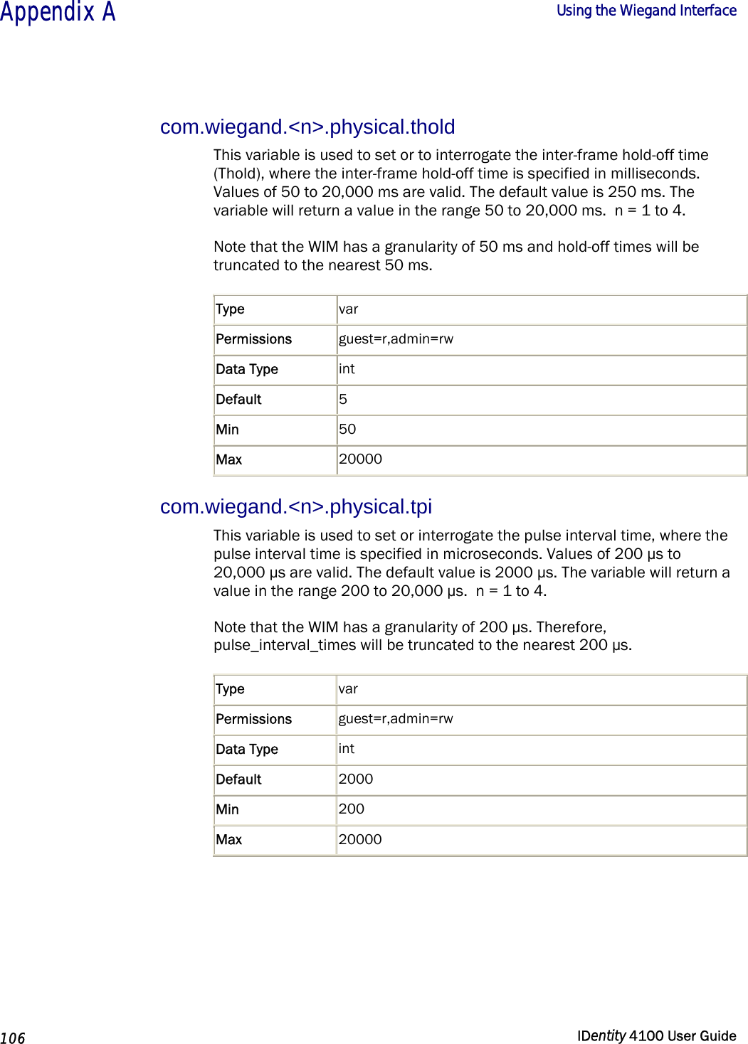  Appendix A  Using the Wiegand Interface   106  IDentity 4100 User Guide  com.wiegand.&lt;n&gt;.physical.thold This variable is used to set or to interrogate the inter-frame hold-off time (Thold), where the inter-frame hold-off time is specified in milliseconds. Values of 50 to 20,000 ms are valid. The default value is 250 ms. The variable will return a value in the range 50 to 20,000 ms.  n = 1 to 4. Note that the WIM has a granularity of 50 ms and hold-off times will be truncated to the nearest 50 ms. Type  var Permissions  guest=r,admin=rw Data Type  int Default  5 Min  50 Max  20000 com.wiegand.&lt;n&gt;.physical.tpi This variable is used to set or interrogate the pulse interval time, where the pulse interval time is specified in microseconds. Values of 200 µs to 20,000 µs are valid. The default value is 2000 µs. The variable will return a value in the range 200 to 20,000 µs.  n = 1 to 4. Note that the WIM has a granularity of 200 µs. Therefore, pulse_interval_times will be truncated to the nearest 200 µs. Type  var Permissions  guest=r,admin=rw Data Type  int Default  2000 Min  200 Max  20000  