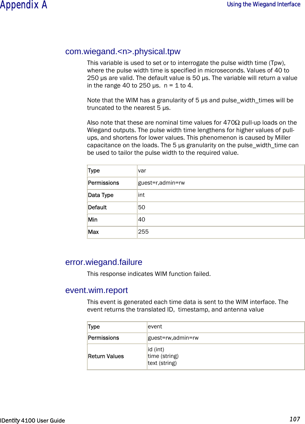  Appendix A  Using the Wiegand Interface   IDentity 4100 User Guide  107  com.wiegand.&lt;n&gt;.physical.tpw This variable is used to set or to interrogate the pulse width time (Tpw), where the pulse width time is specified in microseconds. Values of 40 to 250 µs are valid. The default value is 50 µs. The variable will return a value in the range 40 to 250 µs.  n = 1 to 4. Note that the WIM has a granularity of 5 µs and pulse_width_times will be truncated to the nearest 5 µs. Also note that these are nominal time values for 470Ω pull-up loads on the Wiegand outputs. The pulse width time lengthens for higher values of pull-ups, and shortens for lower values. This phenomenon is caused by Miller capacitance on the loads. The 5 µs granularity on the pulse_width_time can be used to tailor the pulse width to the required value. Type  var Permissions  guest=r,admin=rw Data Type  int Default  50 Min  40 Max  255  error.wiegand.failure This response indicates WIM function failed. event.wim.report This event is generated each time data is sent to the WIM interface. The event returns the translated ID,  timestamp, and antenna value Type  event Permissions  guest=rw,admin=rw Return Values id (int)  time (string)  text (string)   