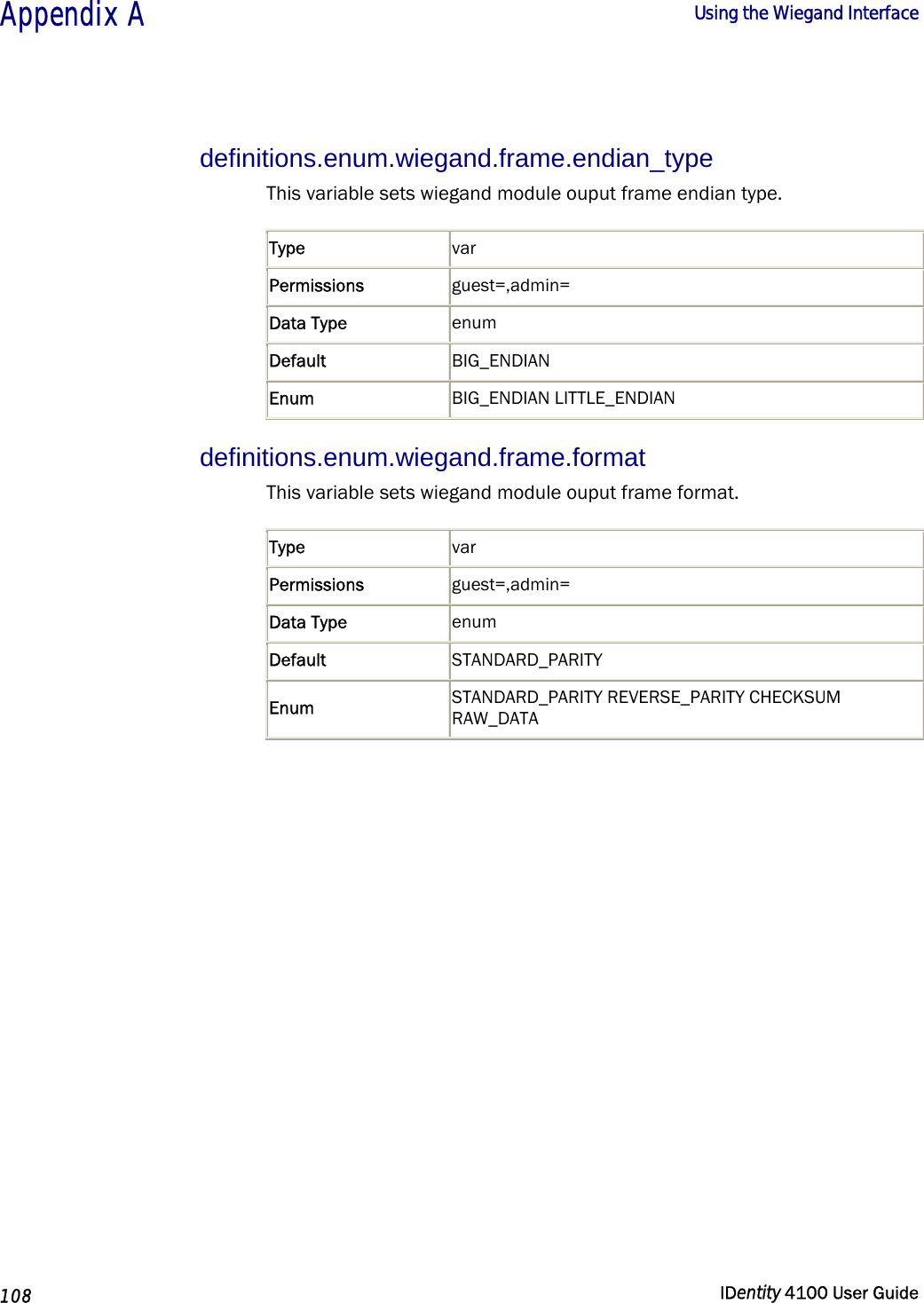  Appendix A  Using the Wiegand Interface   108  IDentity 4100 User Guide  definitions.enum.wiegand.frame.endian_type This variable sets wiegand module ouput frame endian type. Type  var Permissions  guest=,admin= Data Type  enum Default  BIG_ENDIAN Enum  BIG_ENDIAN LITTLE_ENDIAN  definitions.enum.wiegand.frame.format This variable sets wiegand module ouput frame format. Type  var Permissions  guest=,admin= Data Type  enum Default  STANDARD_PARITY Enum  STANDARD_PARITY REVERSE_PARITY CHECKSUM RAW_DATA    