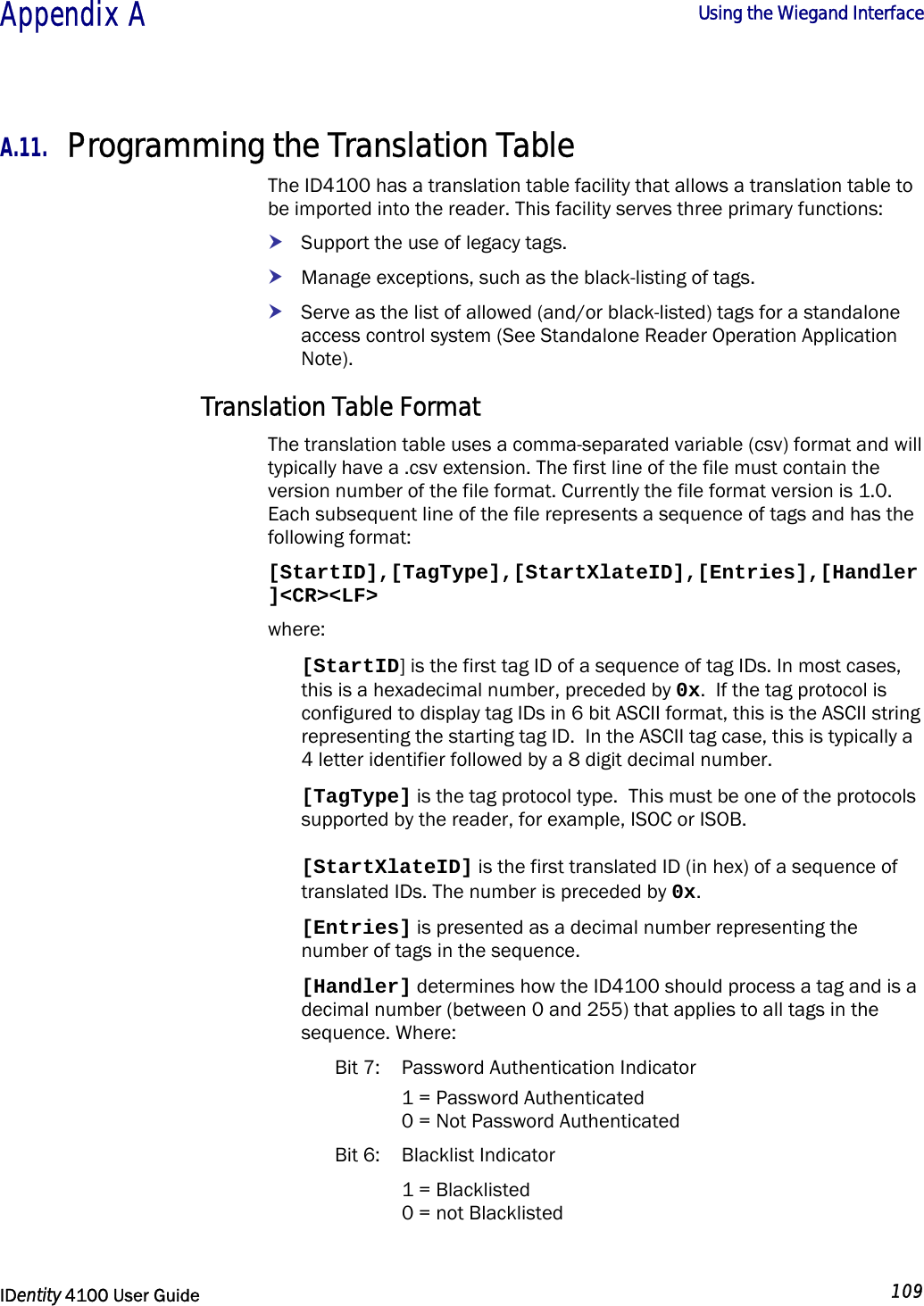  Appendix A  Using the Wiegand Interface   IDentity 4100 User Guide  109  A.11. Programming the Translation Table The ID4100 has a translation table facility that allows a translation table to be imported into the reader. This facility serves three primary functions: h Support the use of legacy tags. h Manage exceptions, such as the black-listing of tags. h Serve as the list of allowed (and/or black-listed) tags for a standalone access control system (See Standalone Reader Operation Application Note). Translation Table Format The translation table uses a comma-separated variable (csv) format and will typically have a .csv extension. The first line of the file must contain the version number of the file format. Currently the file format version is 1.0. Each subsequent line of the file represents a sequence of tags and has the following format: [StartID],[TagType],[StartXlateID],[Entries],[Handler]&lt;CR&gt;&lt;LF&gt; where: [StartID] is the first tag ID of a sequence of tag IDs. In most cases, this is a hexadecimal number, preceded by 0x.  If the tag protocol is configured to display tag IDs in 6 bit ASCII format, this is the ASCII string representing the starting tag ID.  In the ASCII tag case, this is typically a 4 letter identifier followed by a 8 digit decimal number. [TagType] is the tag protocol type.  This must be one of the protocols supported by the reader, for example, ISOC or ISOB. [StartXlateID] is the first translated ID (in hex) of a sequence of translated IDs. The number is preceded by 0x. [Entries] is presented as a decimal number representing the number of tags in the sequence.  [Handler] determines how the ID4100 should process a tag and is a decimal number (between 0 and 255) that applies to all tags in the sequence. Where: Bit 7:  Password Authentication Indicator   1 = Password Authenticated   0 = Not Password Authenticated Bit 6:  Blacklist Indicator    1 = Blacklisted   0 = not Blacklisted 