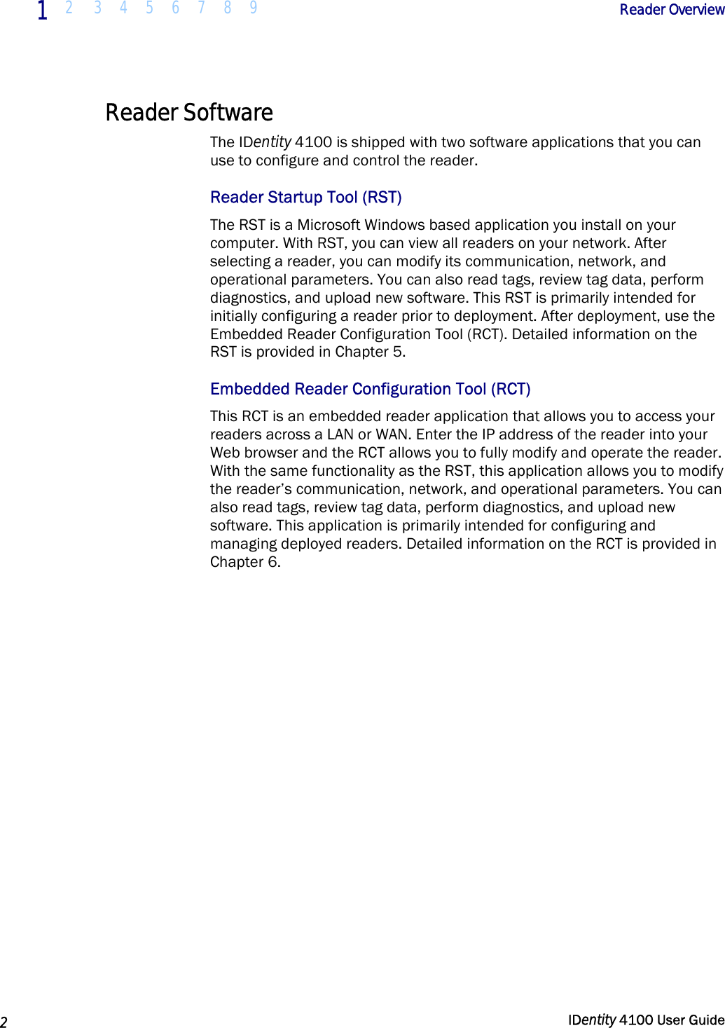  1 2 3 4 5 6 7 8 9            Reader Overview   2  IDentity 4100 User Guide  Reader Software The IDentity 4100 is shipped with two software applications that you can use to configure and control the reader. Reader Startup Tool (RST) The RST is a Microsoft Windows based application you install on your computer. With RST, you can view all readers on your network. After selecting a reader, you can modify its communication, network, and operational parameters. You can also read tags, review tag data, perform diagnostics, and upload new software. This RST is primarily intended for initially configuring a reader prior to deployment. After deployment, use the Embedded Reader Configuration Tool (RCT). Detailed information on the RST is provided in Chapter 5. Embedded Reader Configuration Tool (RCT) This RCT is an embedded reader application that allows you to access your readers across a LAN or WAN. Enter the IP address of the reader into your Web browser and the RCT allows you to fully modify and operate the reader. With the same functionality as the RST, this application allows you to modify the reader’s communication, network, and operational parameters. You can also read tags, review tag data, perform diagnostics, and upload new software. This application is primarily intended for configuring and managing deployed readers. Detailed information on the RCT is provided in Chapter 6.  