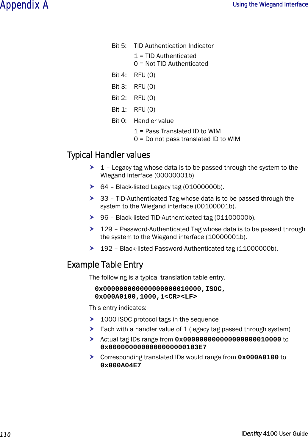  Appendix A  Using the Wiegand Interface   110  IDentity 4100 User Guide  Bit 5:  TID Authentication Indicator   1 = TID Authenticated   0 = Not TID Authenticated Bit 4:  RFU (0) Bit 3:  RFU (0) Bit 2:  RFU (0) Bit 1:  RFU (0) Bit 0:  Handler value   1 = Pass Translated ID to WIM   0 = Do not pass translated ID to WIM Typical Handler values h 1 – Legacy tag whose data is to be passed through the system to the Wiegand interface (00000001b) h 64 – Black-listed Legacy tag (01000000b). h 33 – TID-Authenticated Tag whose data is to be passed through the system to the Wiegand interface (00100001b). h 96 – Black-listed TID-Authenticated tag (01100000b).  h 129 – Password-Authenticated Tag whose data is to be passed through the system to the Wiegand interface (10000001b). h 192 – Black-listed Password-Authenticated tag (11000000b). Example Table Entry The following is a typical translation table entry. 0x000000000000000000010000,ISOC, 0x000A0100,1000,1&lt;CR&gt;&lt;LF&gt; This entry indicates: h 1000 ISOC protocol tags in the sequence h Each with a handler value of 1 (legacy tag passed through system) h Actual tag IDs range from 0x000000000000000000010000 to 0x0000000000000000000103E7 h Corresponding translated IDs would range from 0x000A0100 to 0x000A04E7 