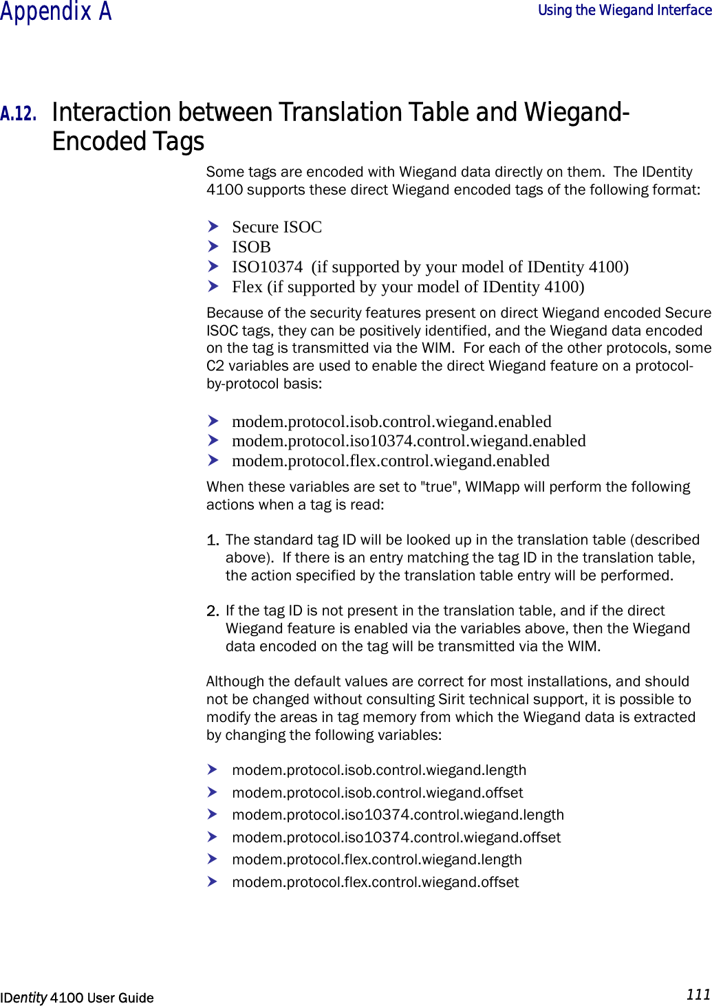  Appendix A  Using the Wiegand Interface   IDentity 4100 User Guide  111  A.12. Interaction between Translation Table and Wiegand-Encoded Tags Some tags are encoded with Wiegand data directly on them.  The IDentity 4100 supports these direct Wiegand encoded tags of the following format: h Secure ISOC h ISOB h ISO10374  (if supported by your model of IDentity 4100) h Flex (if supported by your model of IDentity 4100) Because of the security features present on direct Wiegand encoded Secure ISOC tags, they can be positively identified, and the Wiegand data encoded on the tag is transmitted via the WIM.  For each of the other protocols, some C2 variables are used to enable the direct Wiegand feature on a protocol-by-protocol basis: h modem.protocol.isob.control.wiegand.enabled h modem.protocol.iso10374.control.wiegand.enabled h modem.protocol.flex.control.wiegand.enabled When these variables are set to &quot;true&quot;, WIMapp will perform the following actions when a tag is read: 1. The standard tag ID will be looked up in the translation table (described above).  If there is an entry matching the tag ID in the translation table, the action specified by the translation table entry will be performed. 2. If the tag ID is not present in the translation table, and if the direct Wiegand feature is enabled via the variables above, then the Wiegand data encoded on the tag will be transmitted via the WIM. Although the default values are correct for most installations, and should not be changed without consulting Sirit technical support, it is possible to modify the areas in tag memory from which the Wiegand data is extracted by changing the following variables: h modem.protocol.isob.control.wiegand.length h modem.protocol.isob.control.wiegand.offset h modem.protocol.iso10374.control.wiegand.length h modem.protocol.iso10374.control.wiegand.offset h modem.protocol.flex.control.wiegand.length h modem.protocol.flex.control.wiegand.offset 