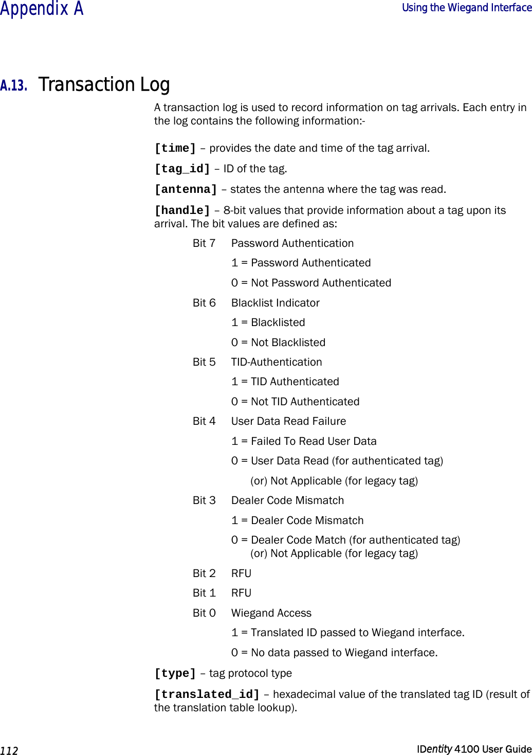  Appendix A  Using the Wiegand Interface   112  IDentity 4100 User Guide  A.13. Transaction Log A transaction log is used to record information on tag arrivals. Each entry in the log contains the following information:- [time] – provides the date and time of the tag arrival. [tag_id] – ID of the tag. [antenna] – states the antenna where the tag was read. [handle] – 8-bit values that provide information about a tag upon its arrival. The bit values are defined as: Bit 7  Password Authentication 1 = Password Authenticated 0 = Not Password Authenticated Bit 6  Blacklist Indicator 1 = Blacklisted  0 = Not Blacklisted Bit 5  TID-Authentication 1 = TID Authenticated 0 = Not TID Authenticated Bit 4  User Data Read Failure 1 = Failed To Read User Data 0 = User Data Read (for authenticated tag) (or) Not Applicable (for legacy tag) Bit 3  Dealer Code Mismatch 1 = Dealer Code Mismatch 0 = Dealer Code Match (for authenticated tag) (or) Not Applicable (for legacy tag) Bit 2  RFU Bit 1  RFU Bit 0  Wiegand Access 1 = Translated ID passed to Wiegand interface. 0 = No data passed to Wiegand interface. [type] – tag protocol type [translated_id] – hexadecimal value of the translated tag ID (result of the translation table lookup). 