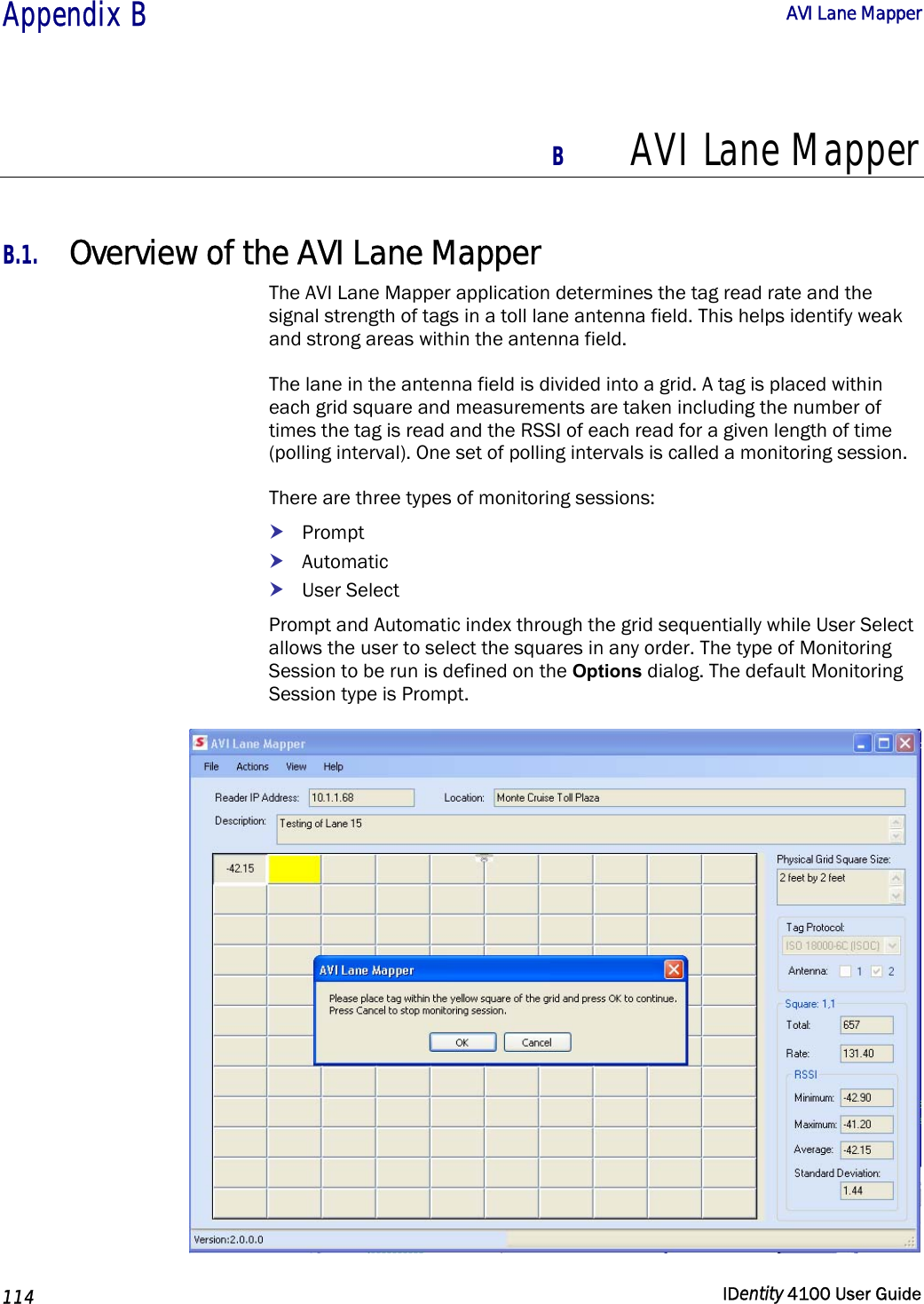  Appendix B  AVI Lane Mapper   114  IDentity 4100 User Guide  B AVI Lane Mapper  B.1. Overview of the AVI Lane Mapper The AVI Lane Mapper application determines the tag read rate and the signal strength of tags in a toll lane antenna field. This helps identify weak and strong areas within the antenna field. The lane in the antenna field is divided into a grid. A tag is placed within each grid square and measurements are taken including the number of times the tag is read and the RSSI of each read for a given length of time (polling interval). One set of polling intervals is called a monitoring session.  There are three types of monitoring sessions: h Prompt h Automatic h User Select Prompt and Automatic index through the grid sequentially while User Select allows the user to select the squares in any order. The type of Monitoring Session to be run is defined on the Options dialog. The default Monitoring Session type is Prompt.  