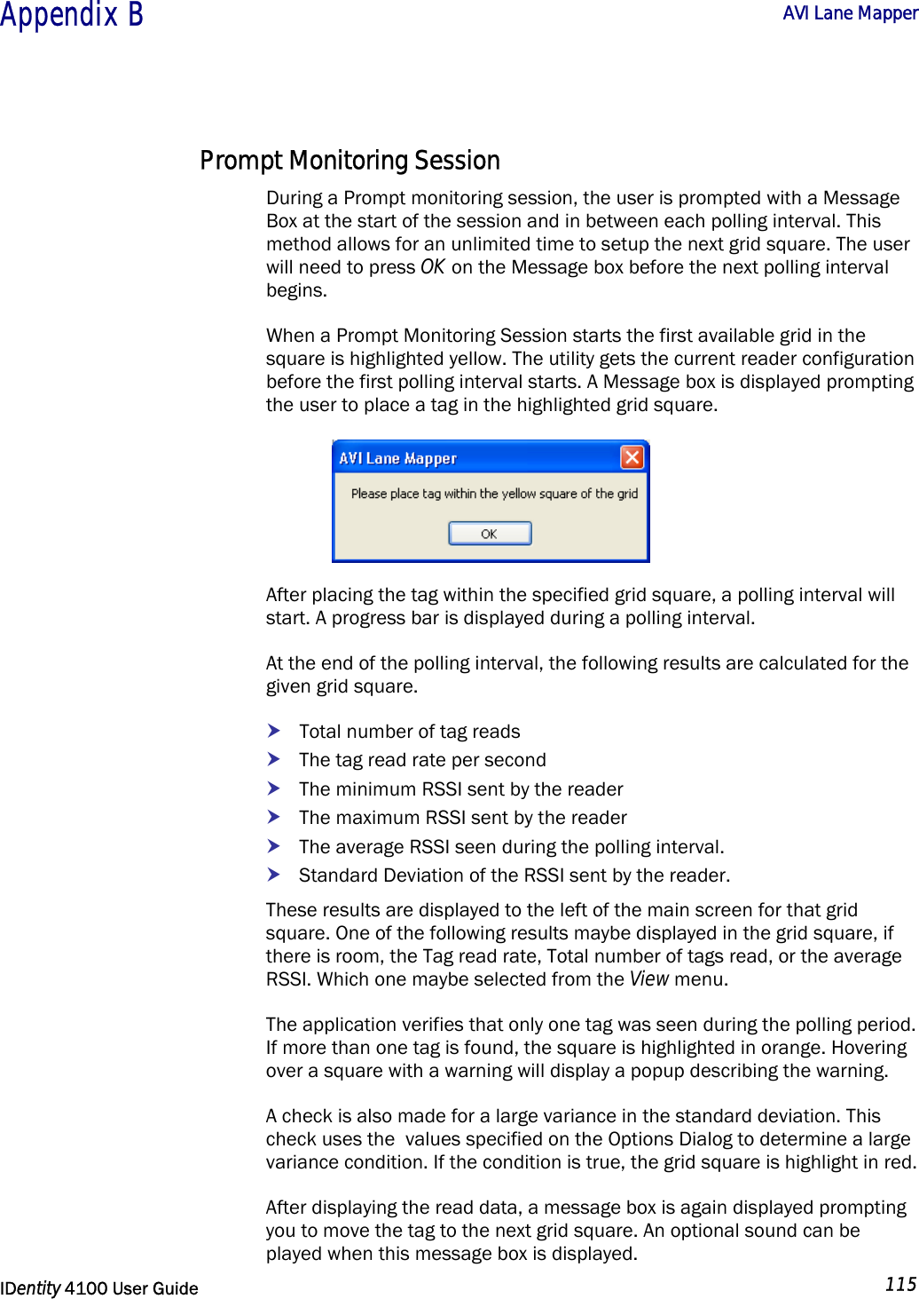  Appendix B  AVI Lane Mapper   IDentity 4100 User Guide  115  Prompt Monitoring Session During a Prompt monitoring session, the user is prompted with a Message Box at the start of the session and in between each polling interval. This method allows for an unlimited time to setup the next grid square. The user will need to press OK on the Message box before the next polling interval begins. When a Prompt Monitoring Session starts the first available grid in the square is highlighted yellow. The utility gets the current reader configuration before the first polling interval starts. A Message box is displayed prompting the user to place a tag in the highlighted grid square.  After placing the tag within the specified grid square, a polling interval will start. A progress bar is displayed during a polling interval. At the end of the polling interval, the following results are calculated for the given grid square. h Total number of tag reads h The tag read rate per second h The minimum RSSI sent by the reader h The maximum RSSI sent by the reader h The average RSSI seen during the polling interval. h Standard Deviation of the RSSI sent by the reader. These results are displayed to the left of the main screen for that grid square. One of the following results maybe displayed in the grid square, if there is room, the Tag read rate, Total number of tags read, or the average RSSI. Which one maybe selected from the View menu. The application verifies that only one tag was seen during the polling period. If more than one tag is found, the square is highlighted in orange. Hovering over a square with a warning will display a popup describing the warning. A check is also made for a large variance in the standard deviation. This check uses the  values specified on the Options Dialog to determine a large variance condition. If the condition is true, the grid square is highlight in red. After displaying the read data, a message box is again displayed prompting you to move the tag to the next grid square. An optional sound can be played when this message box is displayed. 