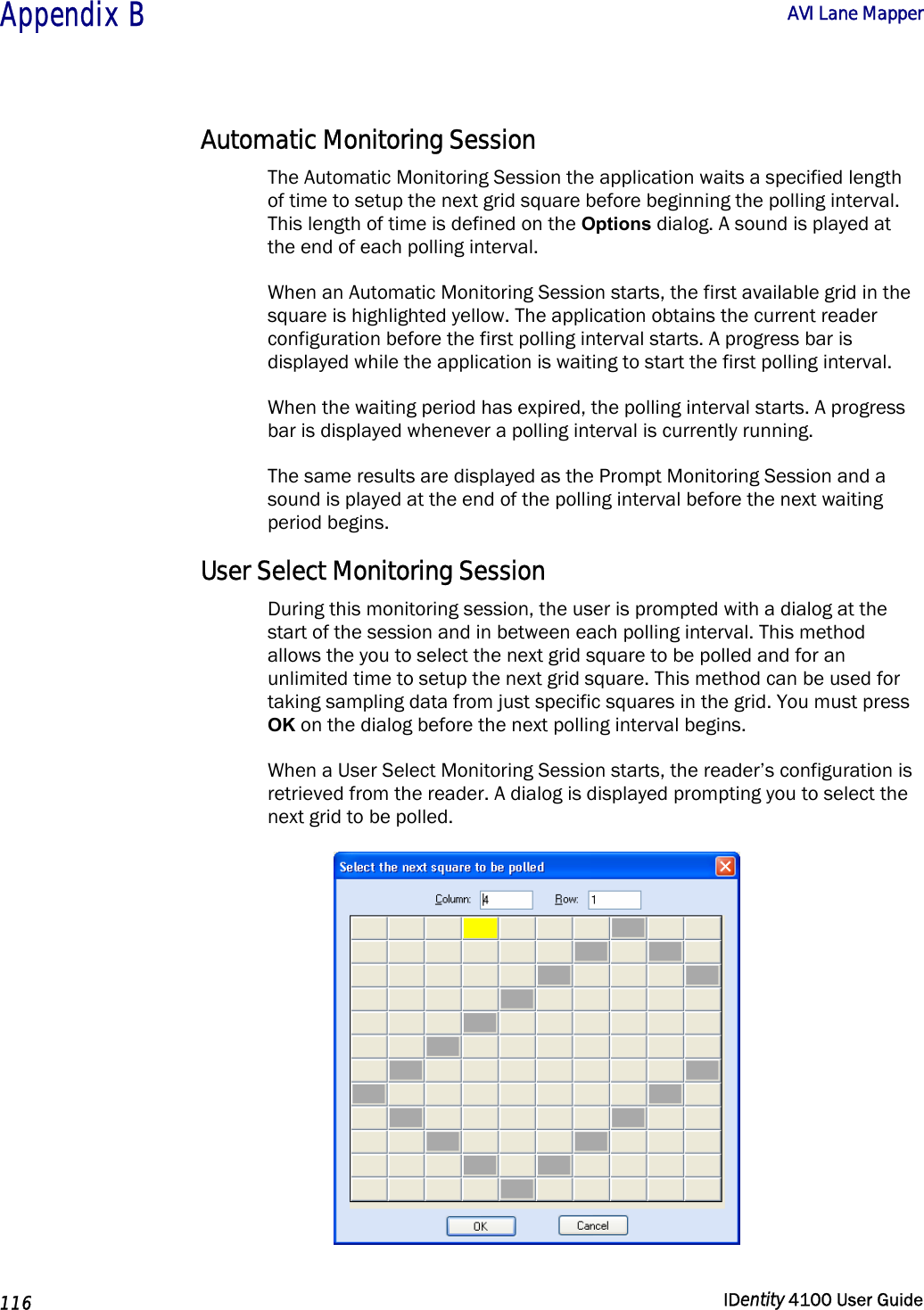  Appendix B  AVI Lane Mapper   116  IDentity 4100 User Guide  Automatic Monitoring Session The Automatic Monitoring Session the application waits a specified length of time to setup the next grid square before beginning the polling interval. This length of time is defined on the Options dialog. A sound is played at the end of each polling interval. When an Automatic Monitoring Session starts, the first available grid in the square is highlighted yellow. The application obtains the current reader configuration before the first polling interval starts. A progress bar is displayed while the application is waiting to start the first polling interval. When the waiting period has expired, the polling interval starts. A progress bar is displayed whenever a polling interval is currently running. The same results are displayed as the Prompt Monitoring Session and a sound is played at the end of the polling interval before the next waiting period begins. User Select Monitoring Session During this monitoring session, the user is prompted with a dialog at the start of the session and in between each polling interval. This method allows the you to select the next grid square to be polled and for an unlimited time to setup the next grid square. This method can be used for taking sampling data from just specific squares in the grid. You must press OK on the dialog before the next polling interval begins. When a User Select Monitoring Session starts, the reader’s configuration is retrieved from the reader. A dialog is displayed prompting you to select the next grid to be polled.  