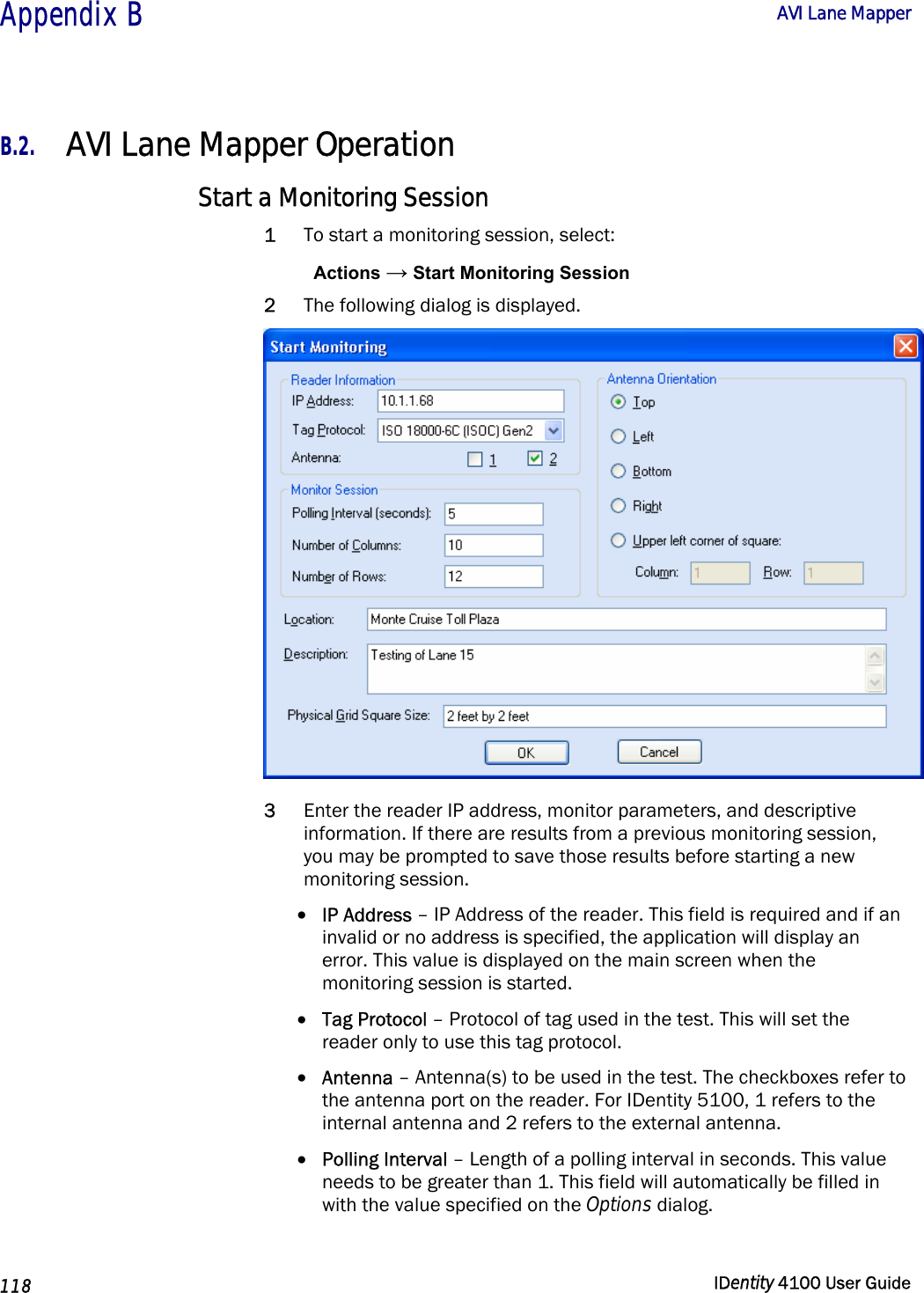  Appendix B  AVI Lane Mapper   118  IDentity 4100 User Guide  B.2. AVI Lane Mapper Operation Start a Monitoring Session 1 To start a monitoring session, select: Actions → Start Monitoring Session 2 The following dialog is displayed.  3 Enter the reader IP address, monitor parameters, and descriptive information. If there are results from a previous monitoring session, you may be prompted to save those results before starting a new monitoring session. • IP Address – IP Address of the reader. This field is required and if an invalid or no address is specified, the application will display an error. This value is displayed on the main screen when the monitoring session is started. • Tag Protocol – Protocol of tag used in the test. This will set the reader only to use this tag protocol. • Antenna – Antenna(s) to be used in the test. The checkboxes refer to the antenna port on the reader. For IDentity 5100, 1 refers to the internal antenna and 2 refers to the external antenna. • Polling Interval – Length of a polling interval in seconds. This value needs to be greater than 1. This field will automatically be filled in with the value specified on the Options dialog. 