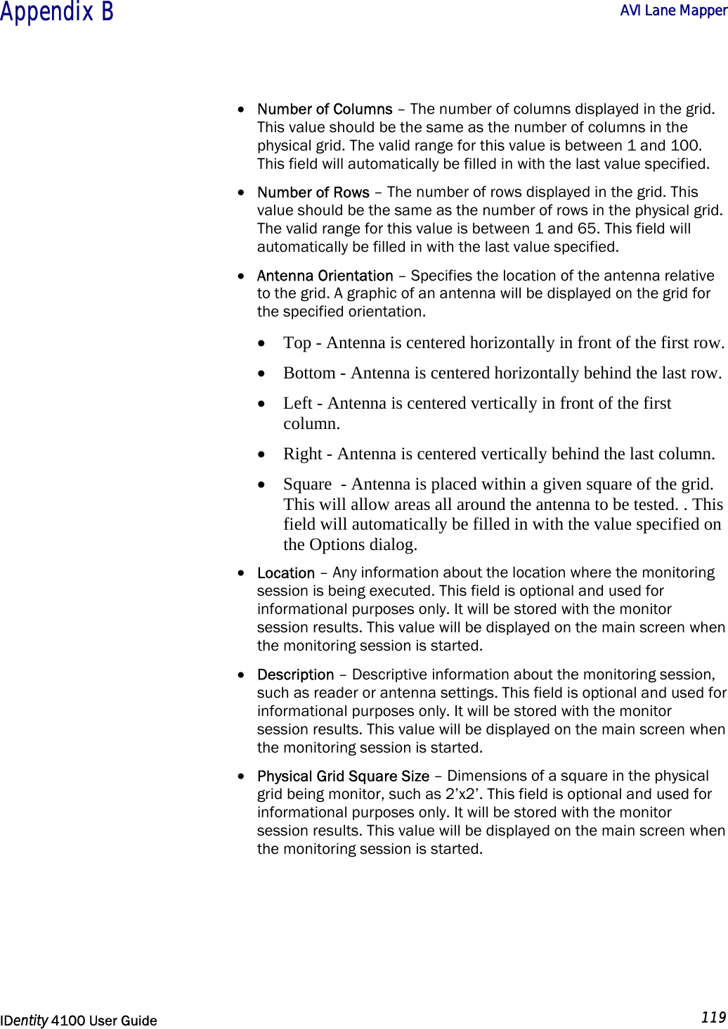  Appendix B  AVI Lane Mapper   IDentity 4100 User Guide  119  • Number of Columns – The number of columns displayed in the grid. This value should be the same as the number of columns in the physical grid. The valid range for this value is between 1 and 100. This field will automatically be filled in with the last value specified. • Number of Rows – The number of rows displayed in the grid. This value should be the same as the number of rows in the physical grid. The valid range for this value is between 1 and 65. This field will automatically be filled in with the last value specified. • Antenna Orientation – Specifies the location of the antenna relative to the grid. A graphic of an antenna will be displayed on the grid for the specified orientation.  • Top - Antenna is centered horizontally in front of the first row.  • Bottom - Antenna is centered horizontally behind the last row.  • Left - Antenna is centered vertically in front of the first column.  • Right - Antenna is centered vertically behind the last column.  • Square  - Antenna is placed within a given square of the grid. This will allow areas all around the antenna to be tested. . This field will automatically be filled in with the value specified on the Options dialog. • Location – Any information about the location where the monitoring session is being executed. This field is optional and used for informational purposes only. It will be stored with the monitor session results. This value will be displayed on the main screen when the monitoring session is started. • Description – Descriptive information about the monitoring session, such as reader or antenna settings. This field is optional and used for informational purposes only. It will be stored with the monitor session results. This value will be displayed on the main screen when the monitoring session is started. • Physical Grid Square Size – Dimensions of a square in the physical grid being monitor, such as 2’x2’. This field is optional and used for informational purposes only. It will be stored with the monitor session results. This value will be displayed on the main screen when the monitoring session is started. 
