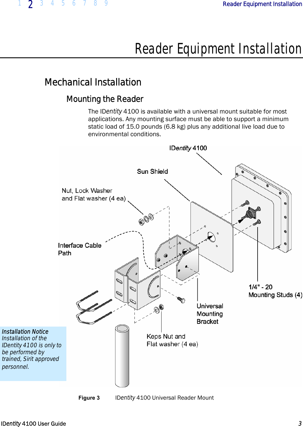  1 2 3 4 5 6 7 8 9            Reader Equipment Installation   IDentity 4100 User Guide  3  Reader Equipment Installation  Mechanical Installation Mounting the Reader The IDentity 4100 is available with a universal mount suitable for most applications. Any mounting surface must be able to support a minimum static load of 15.0 pounds (6.8 kg) plus any additional live load due to environmental conditions.  Figure 3 IDentity 4100 Universal Reader Mount Installation Notice Installation of the IDentity 4100 is only to be performed by trained, Sirit approved personnel. 