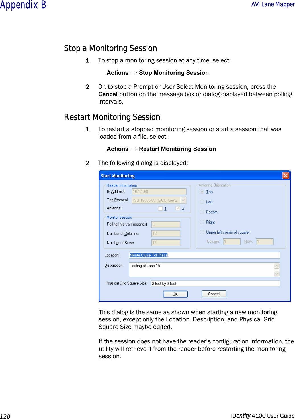  Appendix B  AVI Lane Mapper   120  IDentity 4100 User Guide  Stop a Monitoring Session 1 To stop a monitoring session at any time, select: Actions → Stop Monitoring Session 2 Or, to stop a Prompt or User Select Monitoring session, press the Cancel button on the message box or dialog displayed between polling intervals. Restart Monitoring Session 1 To restart a stopped monitoring session or start a session that was loaded from a file, select: Actions → Restart Monitoring Session 2 The following dialog is displayed:  This dialog is the same as shown when starting a new monitoring session, except only the Location, Description, and Physical Grid Square Size maybe edited. If the session does not have the reader’s configuration information, the utility will retrieve it from the reader before restarting the monitoring session. 