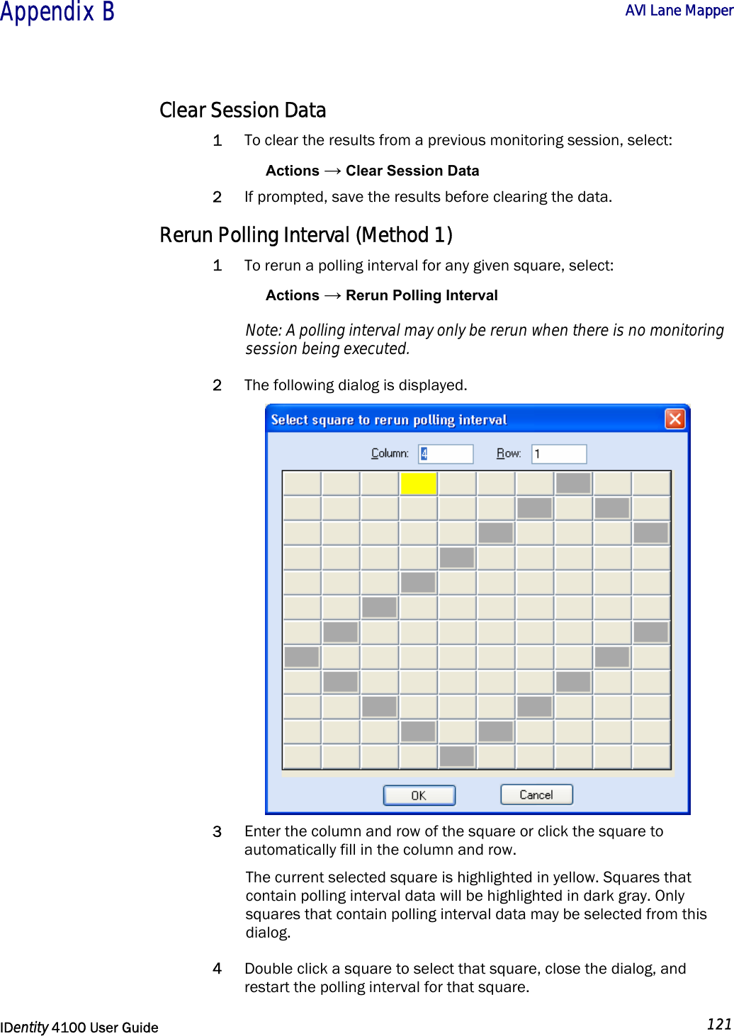  Appendix B  AVI Lane Mapper   IDentity 4100 User Guide  121  Clear Session Data 1 To clear the results from a previous monitoring session, select: Actions → Clear Session Data 2 If prompted, save the results before clearing the data. Rerun Polling Interval (Method 1) 1 To rerun a polling interval for any given square, select: Actions → Rerun Polling Interval Note: A polling interval may only be rerun when there is no monitoring session being executed.  2 The following dialog is displayed.  3 Enter the column and row of the square or click the square to automatically fill in the column and row.  The current selected square is highlighted in yellow. Squares that contain polling interval data will be highlighted in dark gray. Only squares that contain polling interval data may be selected from this dialog.  4 Double click a square to select that square, close the dialog, and restart the polling interval for that square. 