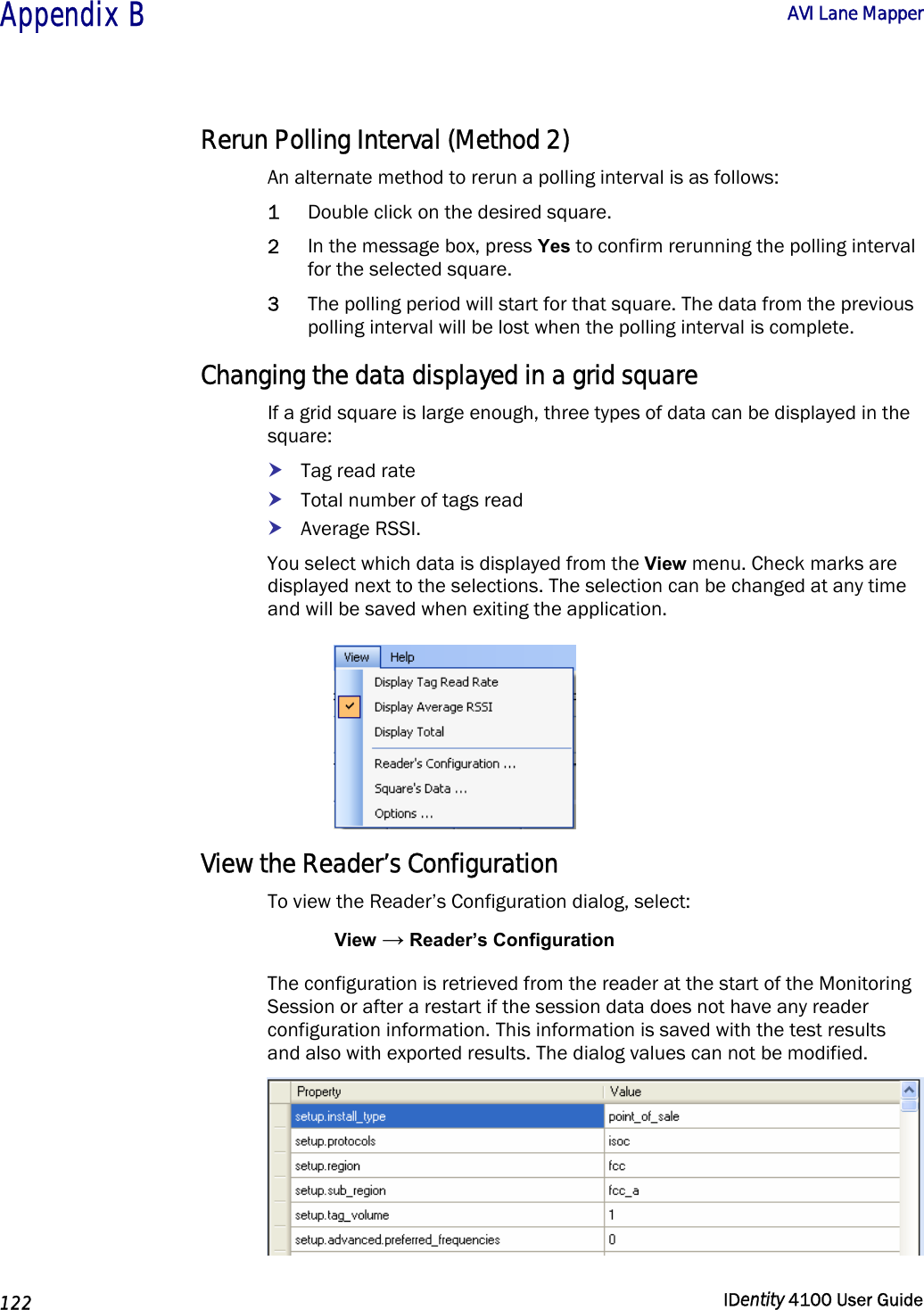  Appendix B  AVI Lane Mapper   122  IDentity 4100 User Guide  Rerun Polling Interval (Method 2) An alternate method to rerun a polling interval is as follows: 1 Double click on the desired square.  2 In the message box, press Yes to confirm rerunning the polling interval for the selected square. 3 The polling period will start for that square. The data from the previous polling interval will be lost when the polling interval is complete. Changing the data displayed in a grid square If a grid square is large enough, three types of data can be displayed in the square: h Tag read rate h Total number of tags read h Average RSSI.  You select which data is displayed from the View menu. Check marks are displayed next to the selections. The selection can be changed at any time and will be saved when exiting the application.  View the Reader’s Configuration To view the Reader’s Configuration dialog, select: View → Reader’s Configuration The configuration is retrieved from the reader at the start of the Monitoring Session or after a restart if the session data does not have any reader configuration information. This information is saved with the test results and also with exported results. The dialog values can not be modified.  