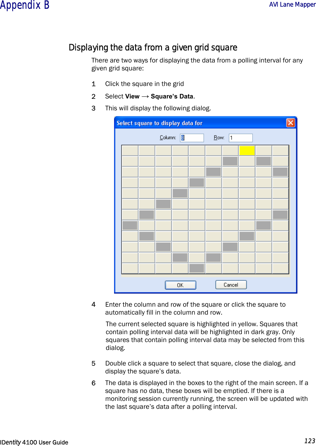  Appendix B  AVI Lane Mapper   IDentity 4100 User Guide  123  Displaying the data from a given grid square There are two ways for displaying the data from a polling interval for any given grid square: 1 Click the square in the grid 2 Select View → Square’s Data.  3 This will display the following dialog.  4 Enter the column and row of the square or click the square to automatically fill in the column and row.  The current selected square is highlighted in yellow. Squares that contain polling interval data will be highlighted in dark gray. Only squares that contain polling interval data may be selected from this dialog.  5 Double click a square to select that square, close the dialog, and display the square’s data. 6 The data is displayed in the boxes to the right of the main screen. If a square has no data, these boxes will be emptied. If there is a monitoring session currently running, the screen will be updated with the last square’s data after a polling interval. 