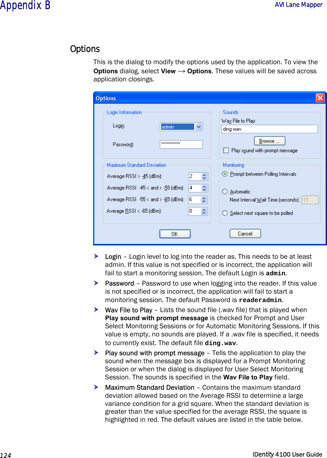  Appendix B  AVI Lane Mapper   124  IDentity 4100 User Guide  Options This is the dialog to modify the options used by the application. To view the Options dialog, select View → Options. These values will be saved across application closings.  h Login – Login level to log into the reader as. This needs to be at least admin. If this value is not specified or is incorrect, the application will fail to start a monitoring session. The default Login is admin. h Password – Password to use when logging into the reader. If this value is not specified or is incorrect, the application will fail to start a monitoring session. The default Password is readeradmin. h Wav File to Play – Lists the sound file (.wav file) that is played when Play sound with prompt message is checked for Prompt and User Select Monitoring Sessions or for Automatic Monitoring Sessions. If this value is empty, no sounds are played. If a .wav file is specified, it needs to currently exist. The default file ding.wav. h Play sound with prompt message – Tells the application to play the sound when the message box is displayed for a Prompt Monitoring Session or when the dialog is displayed for User Select Monitoring Session. The sounds is specified in the Wav File to Play field. h Maximum Standard Deviation – Contains the maximum standard deviation allowed based on the Average RSSI to determine a large variance condition for a grid square. When the standard deviation is greater than the value specified for the average RSSI, the square is highlighted in red. The default values are listed in the table below.  