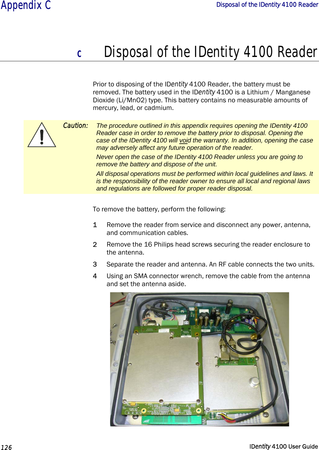  Appendix C  Disposal of the IDentity 4100 Reader   126  IDentity 4100 User Guide  C Disposal of the IDentity 4100 Reader  Prior to disposing of the IDentity 4100 Reader, the battery must be removed. The battery used in the IDentity 4100 is a Lithium / Manganese Dioxide (Li/MnO2) type. This battery contains no measurable amounts of mercury, lead, or cadmium.  Caution: The procedure outlined in this appendix requires opening the IDentity 4100 Reader case in order to remove the battery prior to disposal. Opening the case of the IDentity 4100 will void the warranty. In addition, opening the case may adversely affect any future operation of the reader. Never open the case of the IDentity 4100 Reader unless you are going to remove the battery and dispose of the unit. All disposal operations must be performed within local guidelines and laws. It is the responsibility of the reader owner to ensure all local and regional laws and regulations are followed for proper reader disposal.  To remove the battery, perform the following: 1 Remove the reader from service and disconnect any power, antenna, and communication cables. 2 Remove the 16 Philips head screws securing the reader enclosure to the antenna. 3 Separate the reader and antenna. An RF cable connects the two units. 4 Using an SMA connector wrench, remove the cable from the antenna and set the antenna aside.  