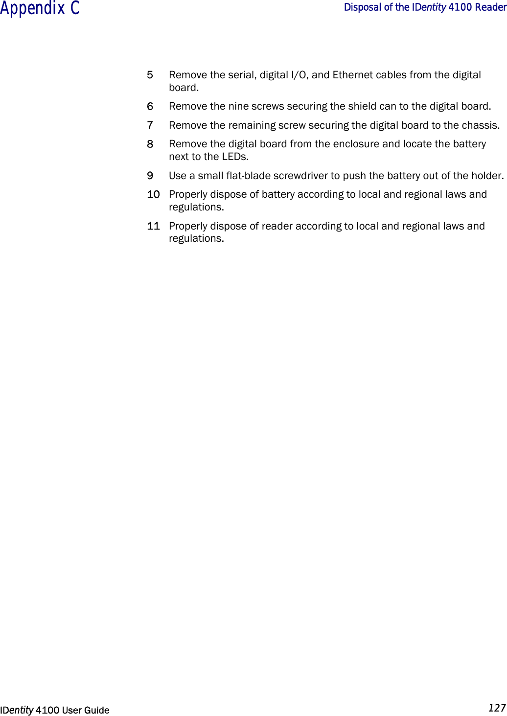  Appendix C  Disposal of the IDentity 4100 Reader   IDentity 4100 User Guide  127  5 Remove the serial, digital I/O, and Ethernet cables from the digital board. 6 Remove the nine screws securing the shield can to the digital board. 7 Remove the remaining screw securing the digital board to the chassis. 8 Remove the digital board from the enclosure and locate the battery next to the LEDs. 9 Use a small flat-blade screwdriver to push the battery out of the holder. 10 Properly dispose of battery according to local and regional laws and regulations. 11 Properly dispose of reader according to local and regional laws and regulations.                