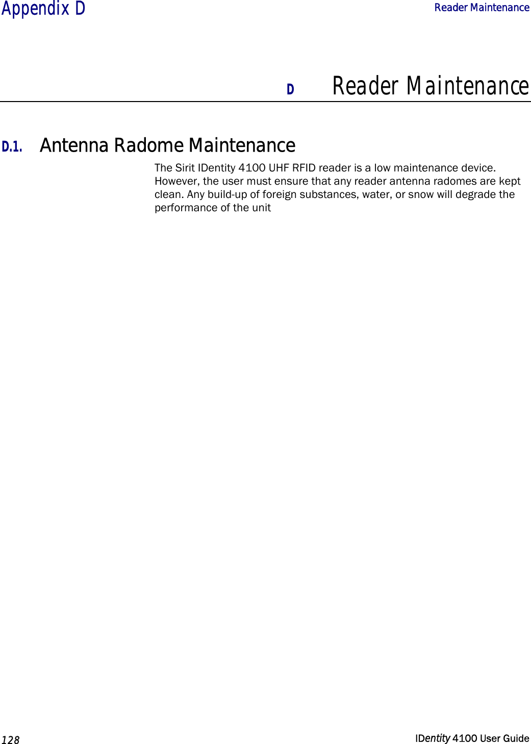  Appendix D  Reader Maintenance   128  IDentity 4100 User Guide  D Reader Maintenance  D.1. Antenna Radome Maintenance The Sirit IDentity 4100 UHF RFID reader is a low maintenance device. However, the user must ensure that any reader antenna radomes are kept clean. Any build-up of foreign substances, water, or snow will degrade the performance of the unit        