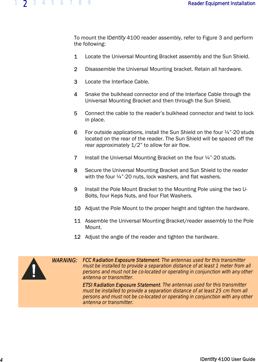  1 2 3 4 5 6 7 8 9            Reader Equipment Installation   4  IDentity 4100 User Guide  To mount the IDentity 4100 reader assembly, refer to Figure 3 and perform the following: 1 Locate the Universal Mounting Bracket assembly and the Sun Shield. 2 Disassemble the Universal Mounting bracket. Retain all hardware. 3 Locate the Interface Cable. 4 Snake the bulkhead connector end of the Interface Cable through the Universal Mounting Bracket and then through the Sun Shield. 5 Connect the cable to the reader’s bulkhead connector and twist to lock in place. 6 For outside applications, install the Sun Shield on the four ¼”-20 studs located on the rear of the reader. The Sun Shield will be spaced off the rear approximately 1/2” to allow for air flow. 7 Install the Universal Mounting Bracket on the four ¼”-20 studs. 8 Secure the Universal Mounting Bracket and Sun Shield to the reader with the four ¼”-20 nuts, lock washers, and flat washers. 9 Install the Pole Mount Bracket to the Mounting Pole using the two U-Bolts, four Keps Nuts, and four Flat Washers.  10 Adjust the Pole Mount to the proper height and tighten the hardware. 11 Assemble the Universal Mounting Bracket/reader assembly to the Pole Mount. 12 Adjust the angle of the reader and tighten the hardware.   WARNING: FCC Radiation Exposure Statement. The antennas used for this transmitter must be installed to provide a separation distance of at least 1 meter from all persons and must not be co-located or operating in conjunction with any other antenna or transmitter. ETSI Radiation Exposure Statement. The antennas used for this transmitter must be installed to provide a separation distance of at least 25 cm from all persons and must not be co-located or operating in conjunction with any other antenna or transmitter.  