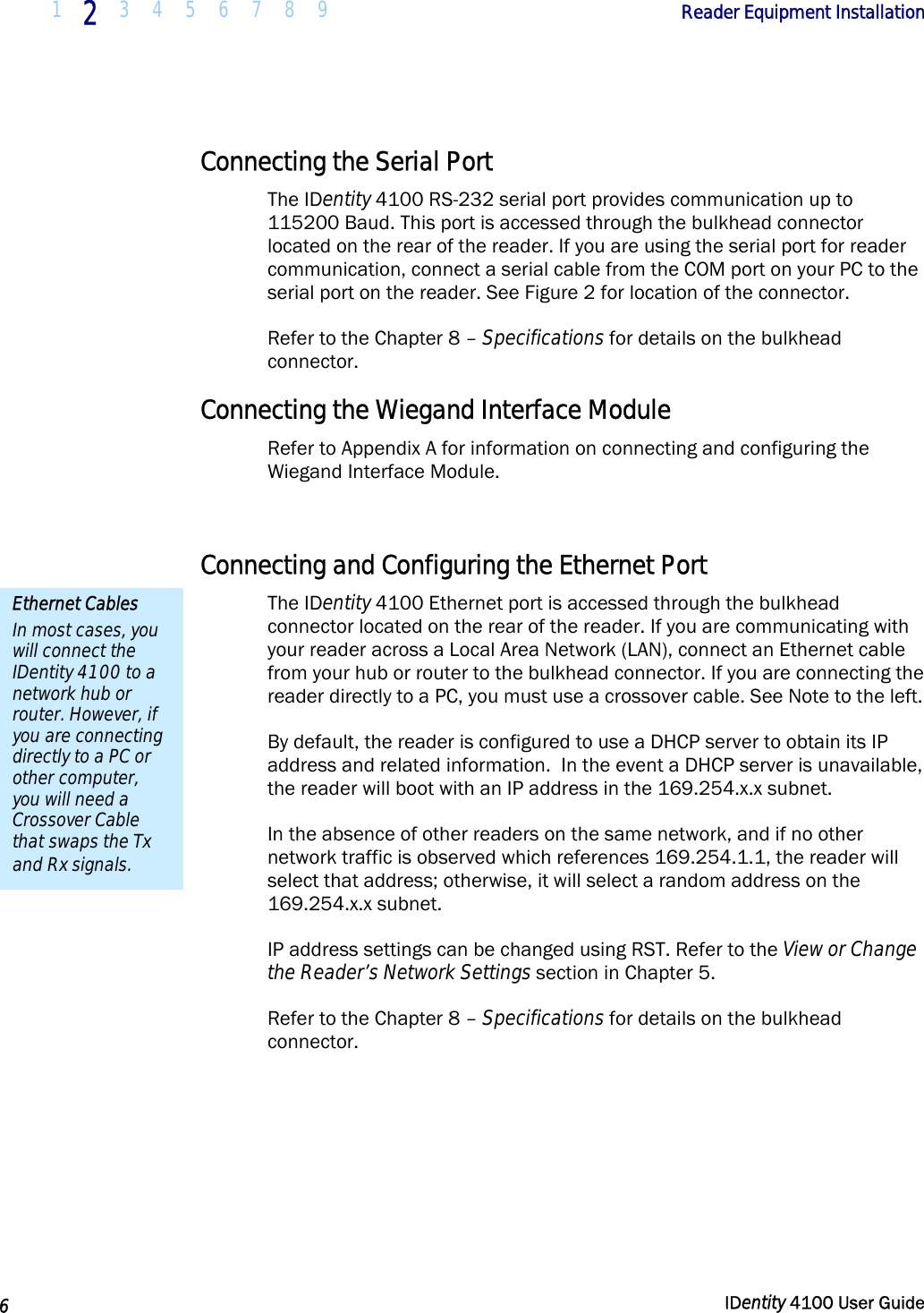 1 2 3 4 5 6 7 8 9            Reader Equipment Installation   6  IDentity 4100 User Guide  Connecting the Serial Port The IDentity 4100 RS-232 serial port provides communication up to 115200 Baud. This port is accessed through the bulkhead connector located on the rear of the reader. If you are using the serial port for reader communication, connect a serial cable from the COM port on your PC to the serial port on the reader. See Figure 2 for location of the connector.  Refer to the Chapter 8 – Specifications for details on the bulkhead connector. Connecting the Wiegand Interface Module Refer to Appendix A for information on connecting and configuring the Wiegand Interface Module.  Connecting and Configuring the Ethernet Port The IDentity 4100 Ethernet port is accessed through the bulkhead connector located on the rear of the reader. If you are communicating with your reader across a Local Area Network (LAN), connect an Ethernet cable from your hub or router to the bulkhead connector. If you are connecting the reader directly to a PC, you must use a crossover cable. See Note to the left. By default, the reader is configured to use a DHCP server to obtain its IP address and related information.  In the event a DHCP server is unavailable, the reader will boot with an IP address in the 169.254.x.x subnet.  In the absence of other readers on the same network, and if no other network traffic is observed which references 169.254.1.1, the reader will select that address; otherwise, it will select a random address on the 169.254.x.x subnet. IP address settings can be changed using RST. Refer to the View or Change the Reader’s Network Settings section in Chapter 5. Refer to the Chapter 8 – Specifications for details on the bulkhead connector.  Ethernet Cables In most cases, you will connect the IDentity 4100 to a network hub or router. However, if you are connecting directly to a PC or other computer, you will need a Crossover Cable that swaps the Tx and Rx signals. 