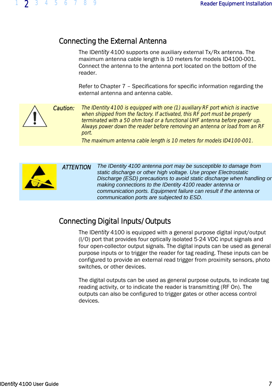  1 2 3 4 5 6 7 8 9            Reader Equipment Installation   IDentity 4100 User Guide  7  Connecting the External Antenna The IDentity 4100 supports one auxiliary external Tx/Rx antenna. The maximum antenna cable length is 10 meters for models ID4100-001. Connect the antenna to the antenna port located on the bottom of the reader. Refer to Chapter 7 – Specifications for specific information regarding the external antenna and antenna cable.  Caution: The IDentity 4100 is equipped with one (1) auxiliary RF port which is inactive when shipped from the factory. If activated, this RF port must be properly terminated with a 50 ohm load or a functional UHF antenna before power up. Always power down the reader before removing an antenna or load from an RF port. The maximum antenna cable length is 10 meters for models ID4100-001.   ATTENTION The IDentity 4100 antenna port may be susceptible to damage from static discharge or other high voltage. Use proper Electrostatic Discharge (ESD) precautions to avoid static discharge when handling or making connections to the IDentity 4100 reader antenna or communication ports. Equipment failure can result if the antenna or communication ports are subjected to ESD.  Connecting Digital Inputs/Outputs The IDentity 4100 is equipped with a general purpose digital input/output (I/O) port that provides four optically isolated 5-24 VDC input signals and four open-collector output signals. The digital inputs can be used as general purpose inputs or to trigger the reader for tag reading. These inputs can be configured to provide an external read trigger from proximity sensors, photo switches, or other devices. The digital outputs can be used as general purpose outputs, to indicate tag reading activity, or to indicate the reader is transmitting (RF On). The outputs can also be configured to trigger gates or other access control devices. 
