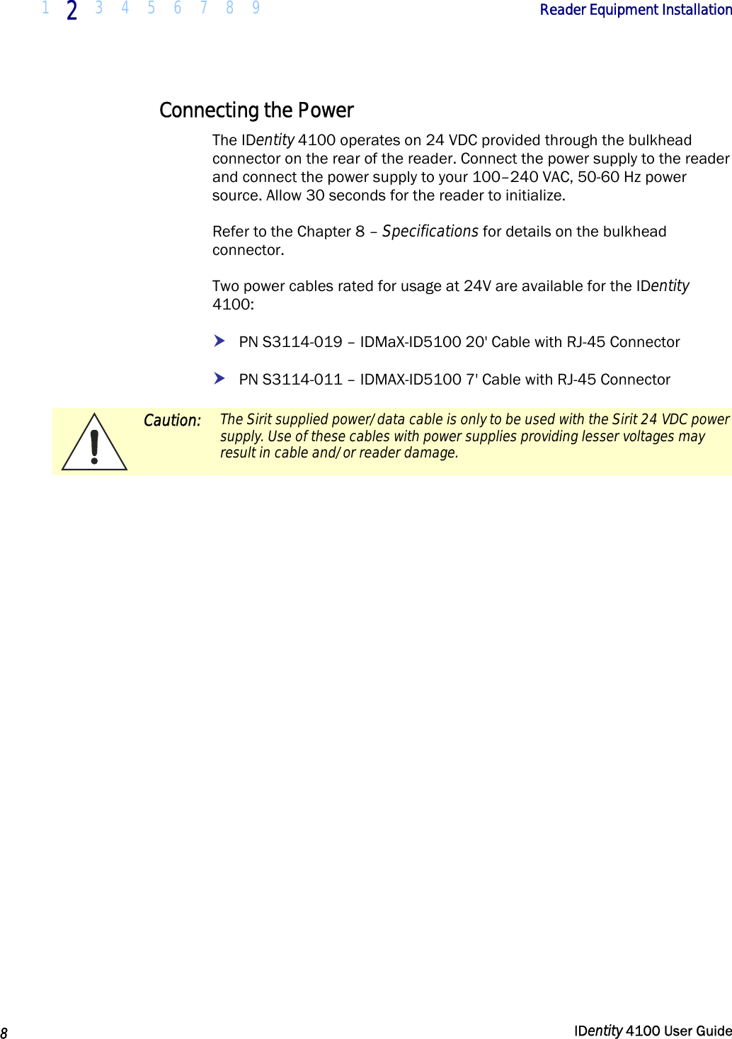  1 2 3 4 5 6 7 8 9            Reader Equipment Installation   8  IDentity 4100 User Guide  Connecting the Power The IDentity 4100 operates on 24 VDC provided through the bulkhead connector on the rear of the reader. Connect the power supply to the reader and connect the power supply to your 100–240 VAC, 50-60 Hz power source. Allow 30 seconds for the reader to initialize. Refer to the Chapter 8 – Specifications for details on the bulkhead connector. Two power cables rated for usage at 24V are available for the IDentity 4100: h PN S3114-019 – IDMaX-ID5100 20&apos; Cable with RJ-45 Connector h PN S3114-011 – IDMAX-ID5100 7&apos; Cable with RJ-45 Connector  Caution: The Sirit supplied power/data cable is only to be used with the Sirit 24 VDC power supply. Use of these cables with power supplies providing lesser voltages may result in cable and/or reader damage.   