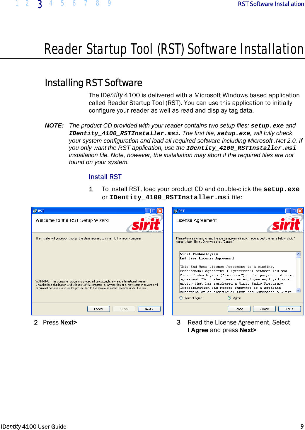  1 2 3 4 5 6 7 8 9       RST Software Installation   IDentity 4100 User Guide  9  Reader Startup Tool (RST) Software Installation  Installing RST Software The IDentity 4100 is delivered with a Microsoft Windows based application called Reader Startup Tool (RST). You can use this application to initially configure your reader as well as read and display tag data. NOTE:  The product CD provided with your reader contains two setup files: setup.exe and IDentity_4100_RSTInstaller.msi. The first file, setup.exe, will fully check your system configuration and load all required software including Microsoft .Net 2.0. If you only want the RST application, use the IDentity_4100_RSTInstaller.msi installation file. Note, however, the installation may abort if the required files are not found on your system. Install RST 1 To install RST, load your product CD and double-click the setup.exe or IDentity_4100_RSTInstaller.msi file:    2 Press Next&gt; 3  Read the License Agreement. Select  I Agree and press Next&gt; 