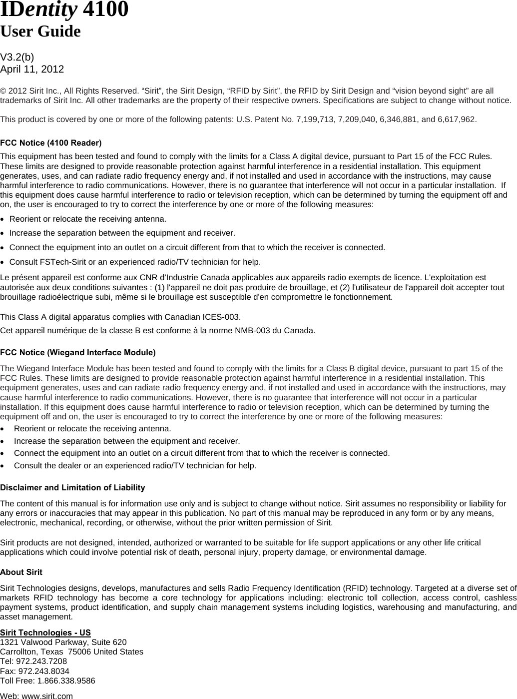    IDentity 4100 User Guide  V3.2(b) April 11, 2012  © 2012 Sirit Inc., All Rights Reserved. “Sirit”, the Sirit Design, “RFID by Sirit”, the RFID by Sirit Design and “vision beyond sight” are all trademarks of Sirit Inc. All other trademarks are the property of their respective owners. Specifications are subject to change without notice.  This product is covered by one or more of the following patents: U.S. Patent No. 7,199,713, 7,209,040, 6,346,881, and 6,617,962.  FCC Notice (4100 Reader) This equipment has been tested and found to comply with the limits for a Class A digital device, pursuant to Part 15 of the FCC Rules. These limits are designed to provide reasonable protection against harmful interference in a residential installation. This equipment generates, uses, and can radiate radio frequency energy and, if not installed and used in accordance with the instructions, may cause harmful interference to radio communications. However, there is no guarantee that interference will not occur in a particular installation.  If this equipment does cause harmful interference to radio or television reception, which can be determined by turning the equipment off and on, the user is encouraged to try to correct the interference by one or more of the following measures: •  Reorient or relocate the receiving antenna. •  Increase the separation between the equipment and receiver. •  Connect the equipment into an outlet on a circuit different from that to which the receiver is connected. •  Consult FSTech-Sirit or an experienced radio/TV technician for help. Le présent appareil est conforme aux CNR d&apos;Industrie Canada applicables aux appareils radio exempts de licence. L&apos;exploitation est autorisée aux deux conditions suivantes : (1) l&apos;appareil ne doit pas produire de brouillage, et (2) l&apos;utilisateur de l&apos;appareil doit accepter tout brouillage radioélectrique subi, même si le brouillage est susceptible d&apos;en compromettre le fonctionnement. This Class A digital apparatus complies with Canadian ICES-003.  Cet appareil numérique de la classe B est conforme à la norme NMB-003 du Canada. FCC Notice (Wiegand Interface Module) The Wiegand Interface Module has been tested and found to comply with the limits for a Class B digital device, pursuant to part 15 of the FCC Rules. These limits are designed to provide reasonable protection against harmful interference in a residential installation. This equipment generates, uses and can radiate radio frequency energy and, if not installed and used in accordance with the instructions, may cause harmful interference to radio communications. However, there is no guarantee that interference will not occur in a particular installation. If this equipment does cause harmful interference to radio or television reception, which can be determined by turning the equipment off and on, the user is encouraged to try to correct the interference by one or more of the following measures: •  Reorient or relocate the receiving antenna. •  Increase the separation between the equipment and receiver. •  Connect the equipment into an outlet on a circuit different from that to which the receiver is connected. •  Consult the dealer or an experienced radio/TV technician for help. Disclaimer and Limitation of Liability The content of this manual is for information use only and is subject to change without notice. Sirit assumes no responsibility or liability for any errors or inaccuracies that may appear in this publication. No part of this manual may be reproduced in any form or by any means, electronic, mechanical, recording, or otherwise, without the prior written permission of Sirit. Sirit products are not designed, intended, authorized or warranted to be suitable for life support applications or any other life critical applications which could involve potential risk of death, personal injury, property damage, or environmental damage. About Sirit Sirit Technologies designs, develops, manufactures and sells Radio Frequency Identification (RFID) technology. Targeted at a diverse set of markets RFID technology has become a core technology for applications including: electronic toll collection, access control, cashless payment systems, product identification, and supply chain management systems including logistics, warehousing and manufacturing, and asset management. Sirit Technologies - US 1321 Valwood Parkway, Suite 620  Carrollton, Texas  75006 United States Tel: 972.243.7208 Fax: 972.243.8034 Toll Free: 1.866.338.9586 Web: www.sirit.com  