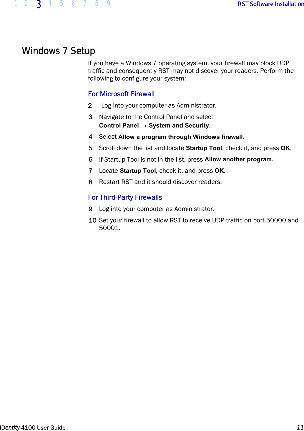  1 2 3 4 5 6 7 8 9       RST Software Installation   IDentity 4100 User Guide  11  Windows 7 Setup If you have a Windows 7 operating system, your firewall may block UDP traffic and consequently RST may not discover your readers. Perform the following to configure your system: For Microsoft Firewall 2 Log into your computer as Administrator. 3 Navigate to the Control Panel and select Control Panel → System and Security. 4 Select Allow a program through Windows firewall. 5 Scroll down the list and locate Startup Tool, check it, and press OK.  6 If Startup Tool is not in the list, press Allow another program. 7 Locate Startup Tool, check it, and press OK. 8 Restart RST and it should discover readers. For Third-Party Firewalls 9 Log into your computer as Administrator. 10 Set your firewall to allow RST to receive UDP traffic on port 50000 and 50001.  