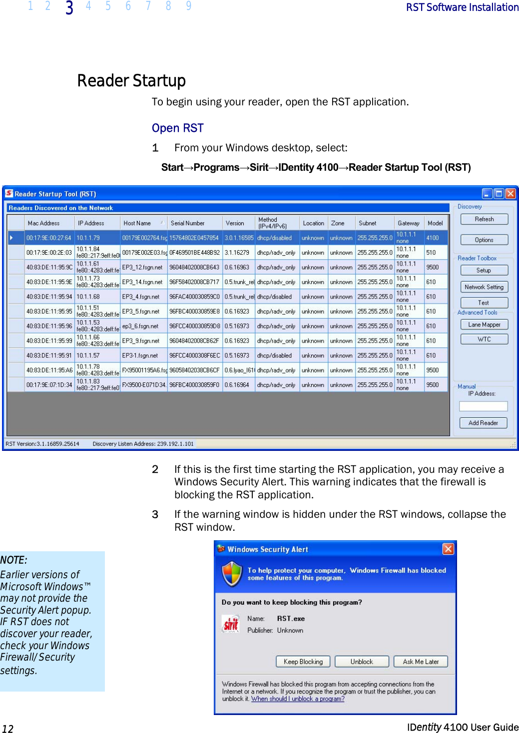  1 2 3 4 5 6 7 8 9       RST Software Installation   12  IDentity 4100 User Guide  Reader Startup To begin using your reader, open the RST application.  Open RST 1 From your Windows desktop, select: Start→Programs→Sirit→IDentity 4100→Reader Startup Tool (RST)  2 If this is the first time starting the RST application, you may receive a Windows Security Alert. This warning indicates that the firewall is blocking the RST application.  3 If the warning window is hidden under the RST windows, collapse the RST window.  NOTE: Earlier versions of Microsoft Windows™ may not provide the Security Alert popup. IF RST does not discover your reader, check your Windows Firewall/Security settings. 