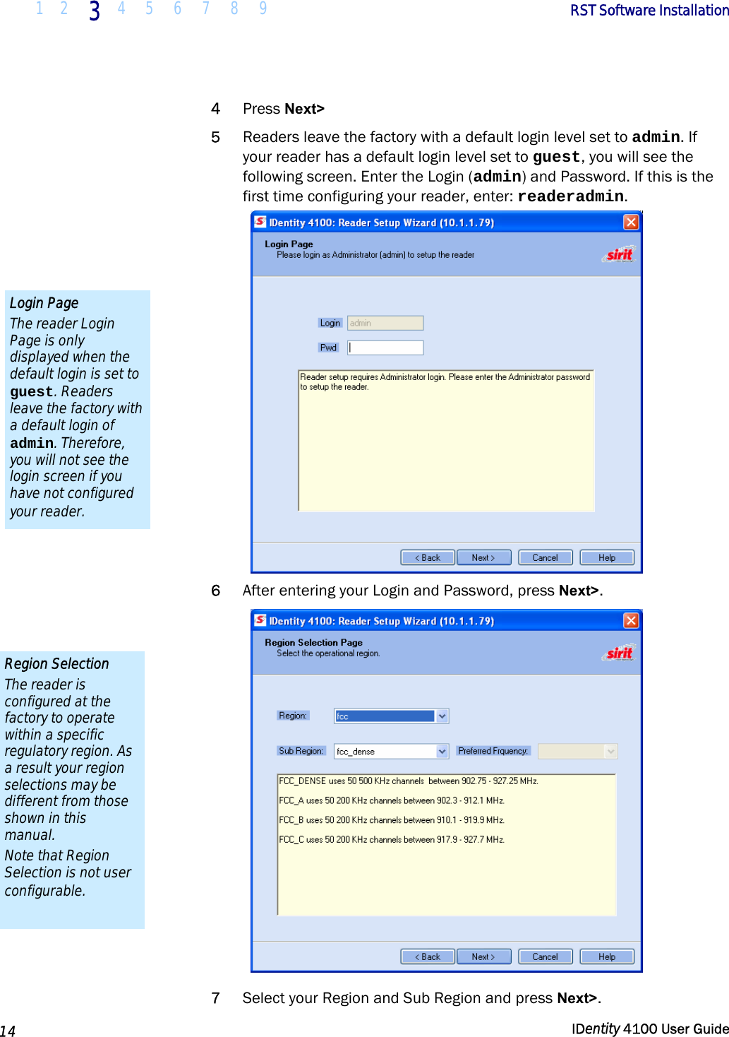  1 2 3 4 5 6 7 8 9       RST Software Installation   14  IDentity 4100 User Guide  4 Press Next&gt;  5 Readers leave the factory with a default login level set to admin. If your reader has a default login level set to guest, you will see the following screen. Enter the Login (admin) and Password. If this is the first time configuring your reader, enter: readeradmin.  6 After entering your Login and Password, press Next&gt;.  7 Select your Region and Sub Region and press Next&gt;. Region Selection The reader is configured at the factory to operate within a specific regulatory region. As a result your region selections may be different from those shown in this manual. Note that Region Selection is not user configurable. Login Page The reader Login Page is only displayed when the default login is set to guest. Readers leave the factory with a default login of admin. Therefore, you will not see the login screen if you have not configured your reader. 