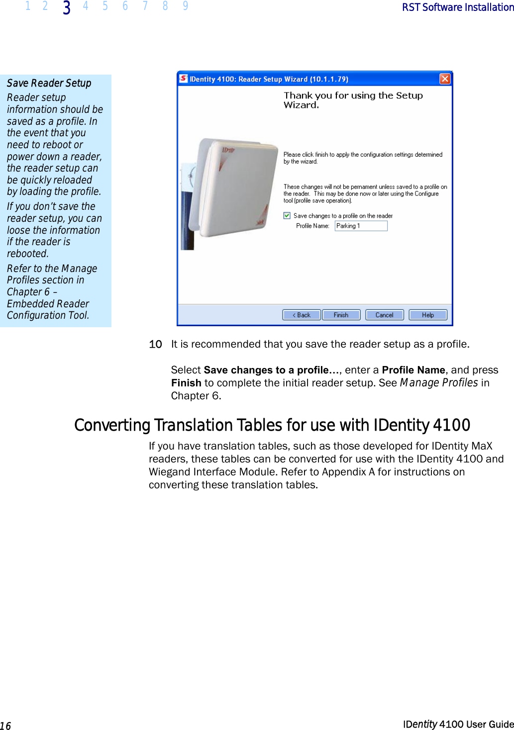  1 2 3 4 5 6 7 8 9       RST Software Installation   16  IDentity 4100 User Guide   10 It is recommended that you save the reader setup as a profile.   Select Save changes to a profile…, enter a Profile Name, and press Finish to complete the initial reader setup. See Manage Profiles in Chapter 6. Converting Translation Tables for use with IDentity 4100 If you have translation tables, such as those developed for IDentity MaX readers, these tables can be converted for use with the IDentity 4100 and Wiegand Interface Module. Refer to Appendix A for instructions on converting these translation tables.  Save Reader Setup Reader setup information should be saved as a profile. In the event that you need to reboot or power down a reader, the reader setup can be quickly reloaded by loading the profile. If you don’t save the reader setup, you can loose the information if the reader is rebooted. Refer to the Manage Profiles section in Chapter 6 – Embedded Reader Configuration Tool. 