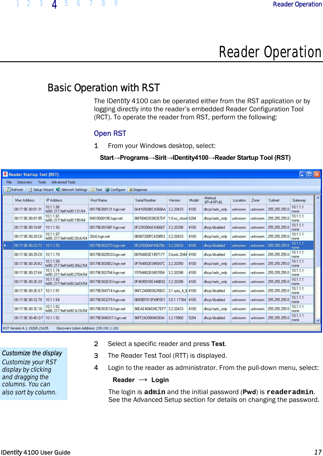 1 2 3 4 5 6 7 8 9            Reader Operation   IDentity 4100 User Guide  17  Reader Operation  Basic Operation with RST The IDentity 4100 can be operated either from the RST application or by logging directly into the reader’s embedded Reader Configuration Tool (RCT). To operate the reader from RST, perform the following: Open RST 1 From your Windows desktop, select: Start→Programs→Sirit→IDentity4100→Reader Startup Tool (RST)  2 Select a specific reader and press Test.  3 The Reader Test Tool (RTT) is displayed. 4 Login to the reader as administrator. From the pull-down menu, select: Reader → Login The login is admin and the initial password (Pwd) is readeradmin. See the Advanced Setup section for details on changing the password. Customize the display Customize your RST display by clicking and dragging the columns. You can also sort by column. 