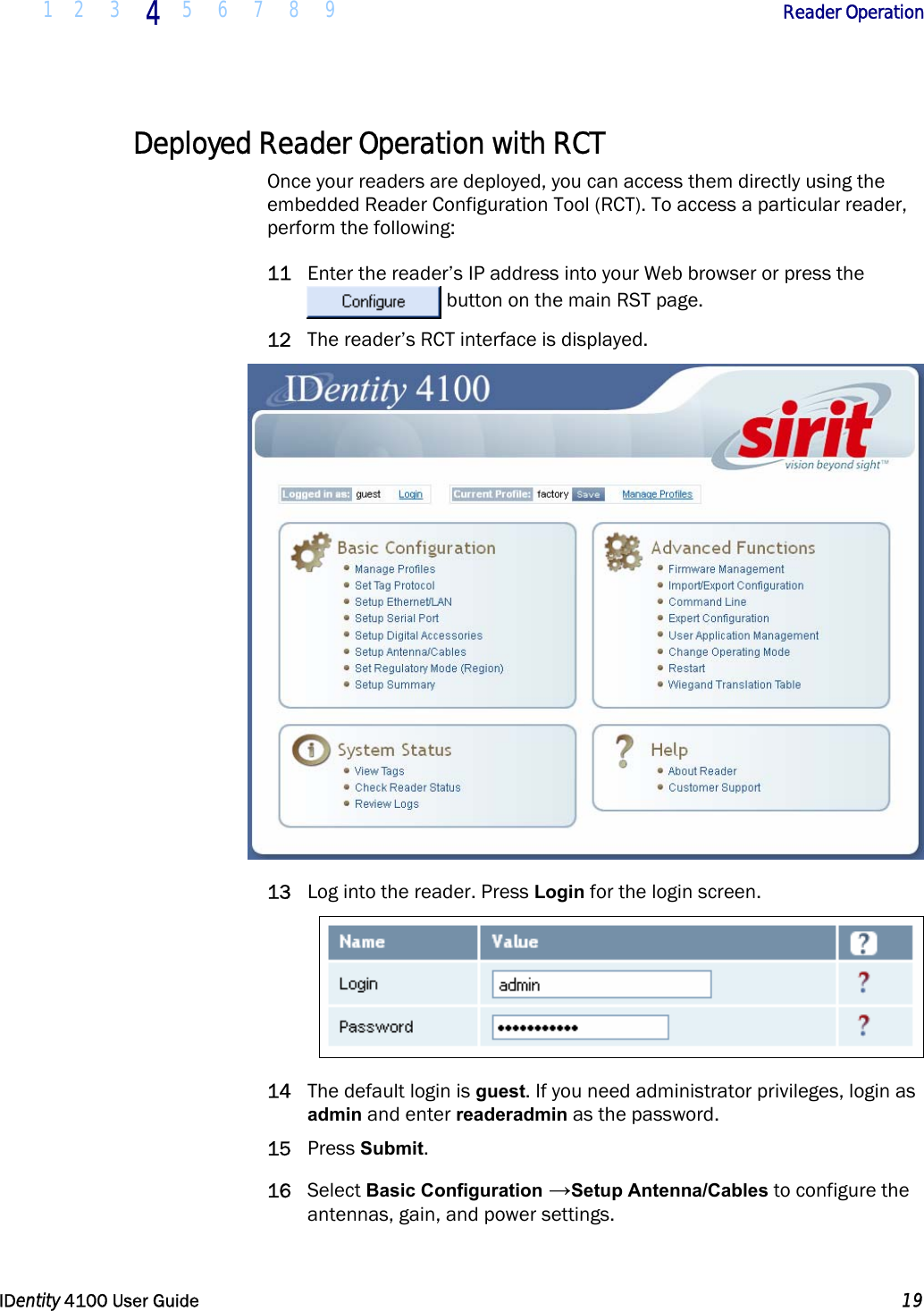  1 2 3 4 5 6 7 8 9            Reader Operation   IDentity 4100 User Guide  19  Deployed Reader Operation with RCT Once your readers are deployed, you can access them directly using the embedded Reader Configuration Tool (RCT). To access a particular reader, perform the following: 11 Enter the reader’s IP address into your Web browser or press the  button on the main RST page. 12 The reader’s RCT interface is displayed.  13 Log into the reader. Press Login for the login screen.   14 The default login is guest. If you need administrator privileges, login as admin and enter readeradmin as the password. 15 Press Submit. 16 Select Basic Configuration →Setup Antenna/Cables to configure the antennas, gain, and power settings. 