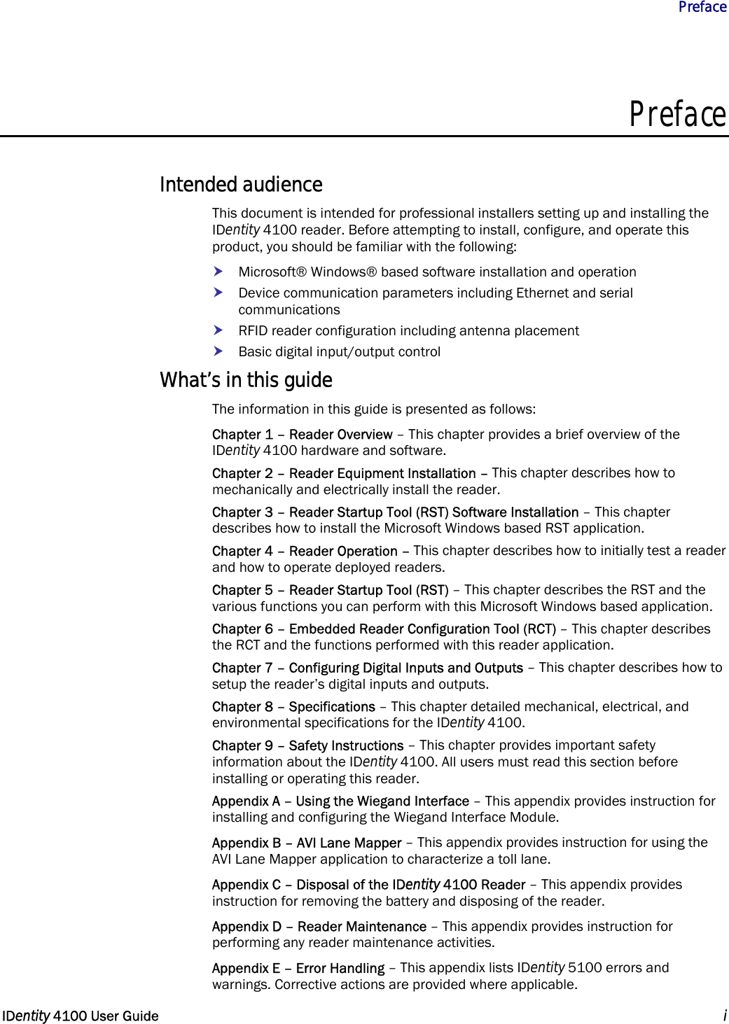           Preface   IDentity 4100 User Guide  i  Preface  Intended audience This document is intended for professional installers setting up and installing the IDentity 4100 reader. Before attempting to install, configure, and operate this product, you should be familiar with the following: h Microsoft® Windows® based software installation and operation h Device communication parameters including Ethernet and serial communications h RFID reader configuration including antenna placement h Basic digital input/output control What’s in this guide The information in this guide is presented as follows: Chapter 1 – Reader Overview – This chapter provides a brief overview of the IDentity 4100 hardware and software. Chapter 2 – Reader Equipment Installation – This chapter describes how to mechanically and electrically install the reader. Chapter 3 – Reader Startup Tool (RST) Software Installation – This chapter describes how to install the Microsoft Windows based RST application. Chapter 4 – Reader Operation – This chapter describes how to initially test a reader and how to operate deployed readers. Chapter 5 – Reader Startup Tool (RST) – This chapter describes the RST and the various functions you can perform with this Microsoft Windows based application. Chapter 6 – Embedded Reader Configuration Tool (RCT) – This chapter describes the RCT and the functions performed with this reader application. Chapter 7 – Configuring Digital Inputs and Outputs – This chapter describes how to setup the reader’s digital inputs and outputs. Chapter 8 – Specifications – This chapter detailed mechanical, electrical, and environmental specifications for the IDentity 4100. Chapter 9 – Safety Instructions – This chapter provides important safety information about the IDentity 4100. All users must read this section before installing or operating this reader. Appendix A – Using the Wiegand Interface – This appendix provides instruction for installing and configuring the Wiegand Interface Module. Appendix B – AVI Lane Mapper – This appendix provides instruction for using the AVI Lane Mapper application to characterize a toll lane. Appendix C – Disposal of the IDentity 4100 Reader – This appendix provides instruction for removing the battery and disposing of the reader. Appendix D – Reader Maintenance – This appendix provides instruction for performing any reader maintenance activities. Appendix E – Error Handling – This appendix lists IDentity 5100 errors and warnings. Corrective actions are provided where applicable. 