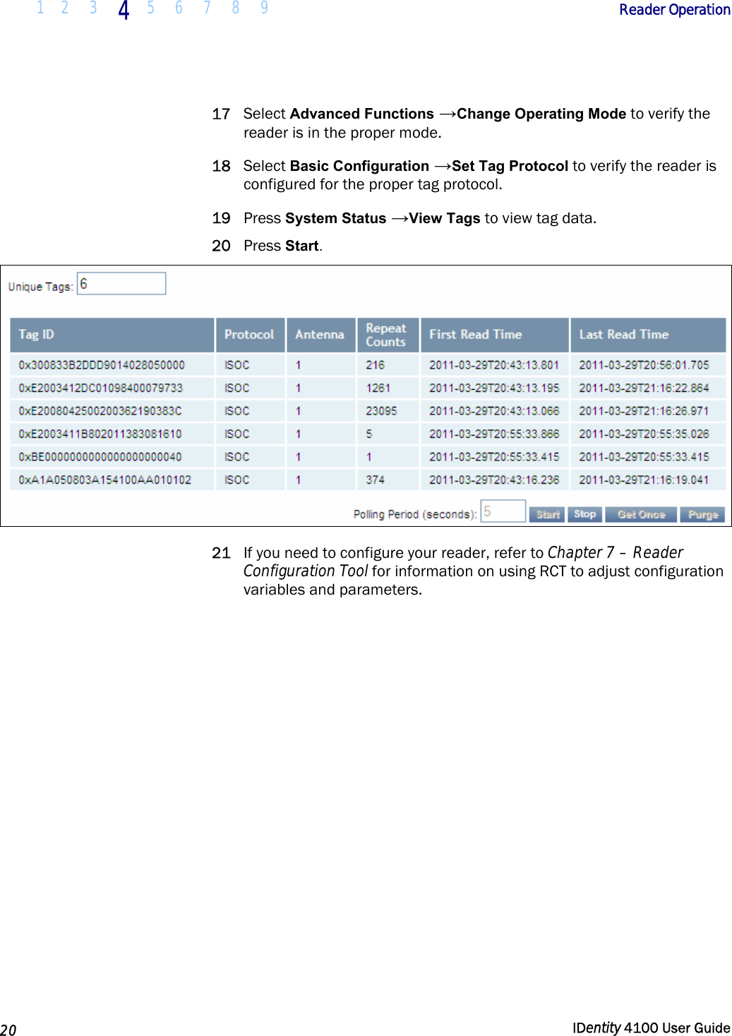  1 2  3 4 5 6 7 8 9       Reader Operation   20  IDentity 4100 User Guide  17 Select Advanced Functions →Change Operating Mode to verify the reader is in the proper mode. 18 Select Basic Configuration →Set Tag Protocol to verify the reader is configured for the proper tag protocol. 19 Press System Status →View Tags to view tag data. 20 Press Start.  21 If you need to configure your reader, refer to Chapter 7 – Reader Configuration Tool for information on using RCT to adjust configuration variables and parameters.   