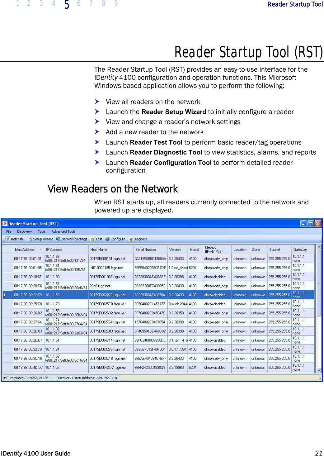  1 2 3 4 5 6 7 8 9       Reader Startup Tool   IDentity 4100 User Guide  21  Reader Startup Tool (RST) The Reader Startup Tool (RST) provides an easy-to-use interface for the IDentity 4100 configuration and operation functions. This Microsoft Windows based application allows you to perform the following: h View all readers on the network h Launch the Reader Setup Wizard to initially configure a reader h View and change a reader’s network settings h Add a new reader to the network h Launch Reader Test Tool to perform basic reader/tag operations h Launch Reader Diagnostic Tool to view statistics, alarms, and reports h Launch Reader Configuration Tool to perform detailed reader configuration View Readers on the Network When RST starts up, all readers currently connected to the network and powered up are displayed.  