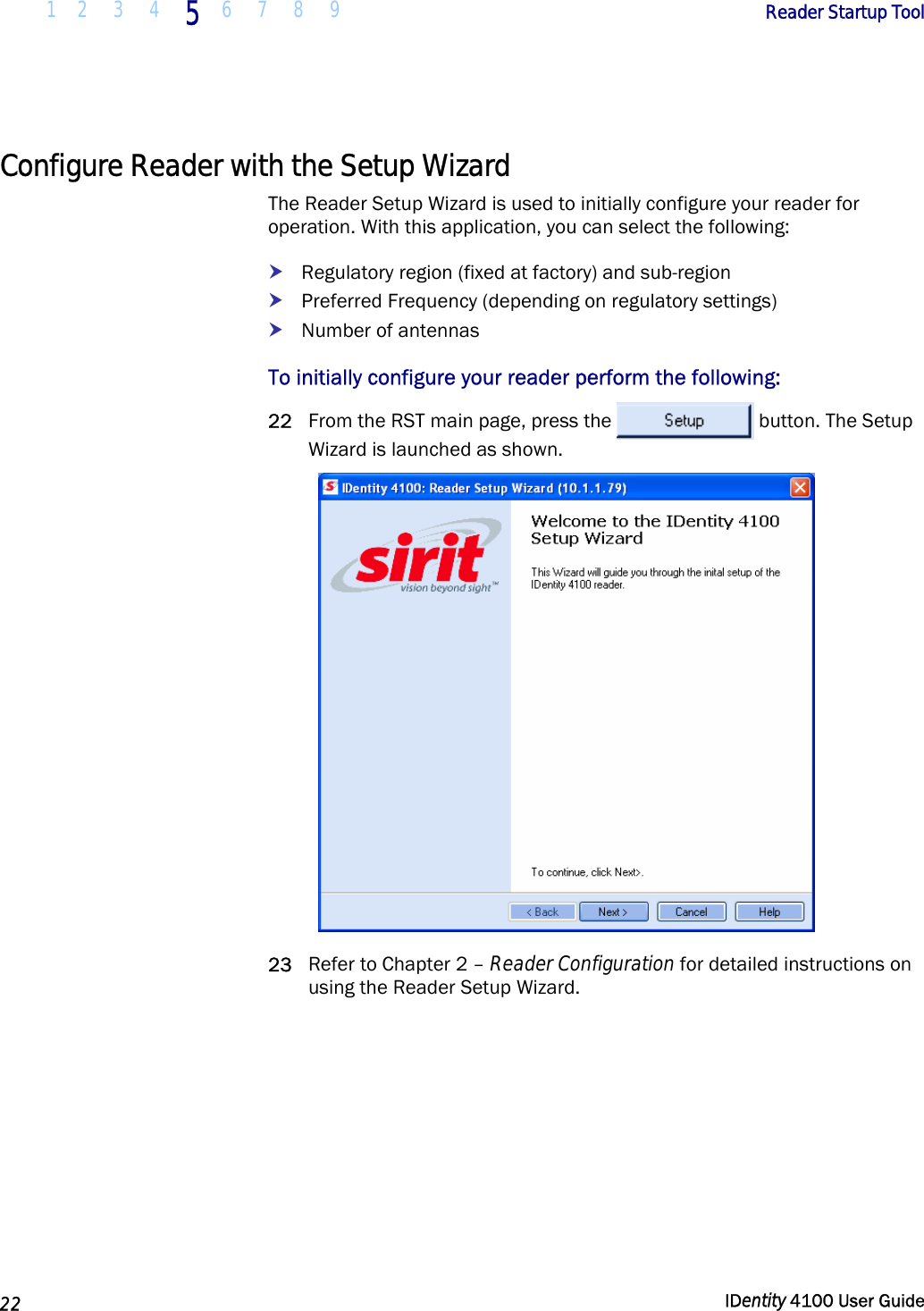  1 2  3  4 5 6 7 8 9       Reader Startup Tool   22  IDentity 4100 User Guide  Configure Reader with the Setup Wizard The Reader Setup Wizard is used to initially configure your reader for operation. With this application, you can select the following: h Regulatory region (fixed at factory) and sub-region h Preferred Frequency (depending on regulatory settings) h Number of antennas To initially configure your reader perform the following: 22 From the RST main page, press the  button. The Setup Wizard is launched as shown.  23 Refer to Chapter 2 – Reader Configuration for detailed instructions on using the Reader Setup Wizard. 