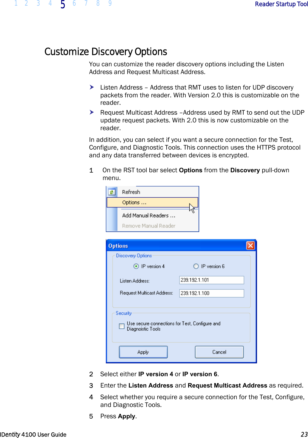  1 2 3 4 5 6 7 8 9       Reader Startup Tool   IDentity 4100 User Guide  23  Customize Discovery Options You can customize the reader discovery options including the Listen Address and Request Multicast Address. h Listen Address – Address that RMT uses to listen for UDP discovery packets from the reader. With Version 2.0 this is customizable on the reader. h Request Multicast Address –Address used by RMT to send out the UDP update request packets. With 2.0 this is now customizable on the reader. In addition, you can select if you want a secure connection for the Test, Configure, and Diagnostic Tools. This connection uses the HTTPS protocol and any data transferred between devices is encrypted. 1 On the RST tool bar select Options from the Discovery pull-down menu.   2 Select either IP version 4 or IP version 6. 3 Enter the Listen Address and Request Multicast Address as required. 4 Select whether you require a secure connection for the Test, Configure, and Diagnostic Tools. 5 Press Apply. 