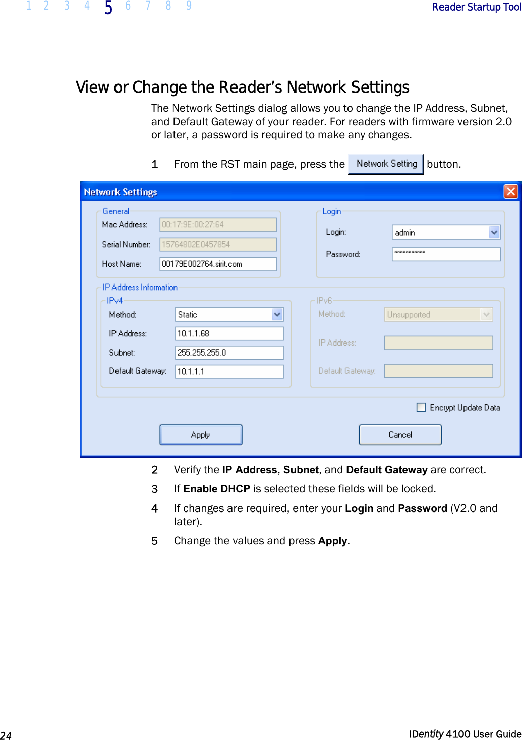  1 2  3  4 5 6 7 8 9       Reader Startup Tool   24  IDentity 4100 User Guide  View or Change the Reader’s Network Settings The Network Settings dialog allows you to change the IP Address, Subnet, and Default Gateway of your reader. For readers with firmware version 2.0 or later, a password is required to make any changes. 1 From the RST main page, press the  button.   2 Verify the IP Address, Subnet, and Default Gateway are correct.  3 If Enable DHCP is selected these fields will be locked. 4 If changes are required, enter your Login and Password (V2.0 and later). 5 Change the values and press Apply.  