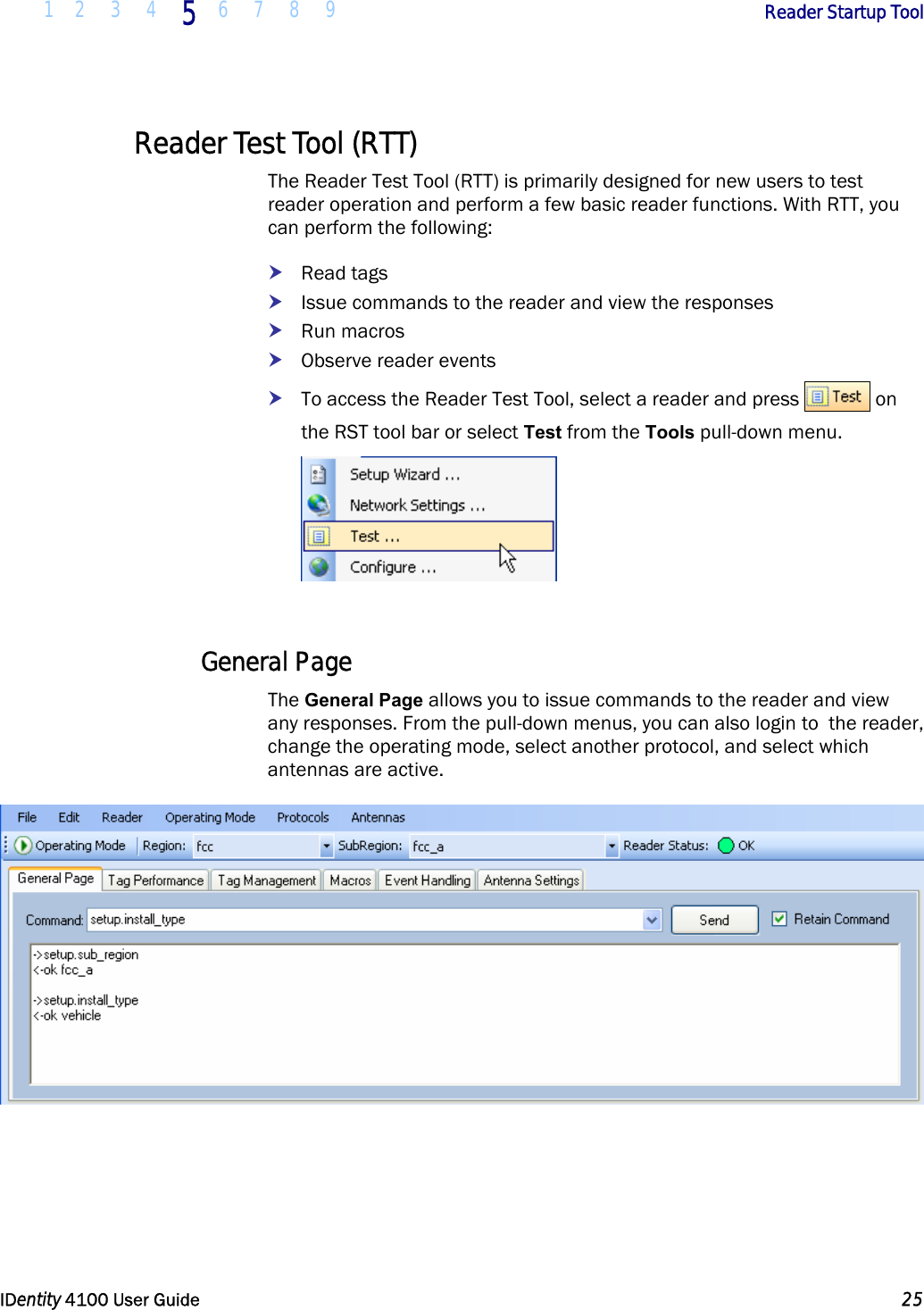  1 2 3 4 5 6 7 8 9       Reader Startup Tool   IDentity 4100 User Guide  25  Reader Test Tool (RTT) The Reader Test Tool (RTT) is primarily designed for new users to test reader operation and perform a few basic reader functions. With RTT, you can perform the following: h Read tags h Issue commands to the reader and view the responses h Run macros h Observe reader events h To access the Reader Test Tool, select a reader and press   on the RST tool bar or select Test from the Tools pull-down menu.   General Page The General Page allows you to issue commands to the reader and view any responses. From the pull-down menus, you can also login to  the reader, change the operating mode, select another protocol, and select which antennas are active.    