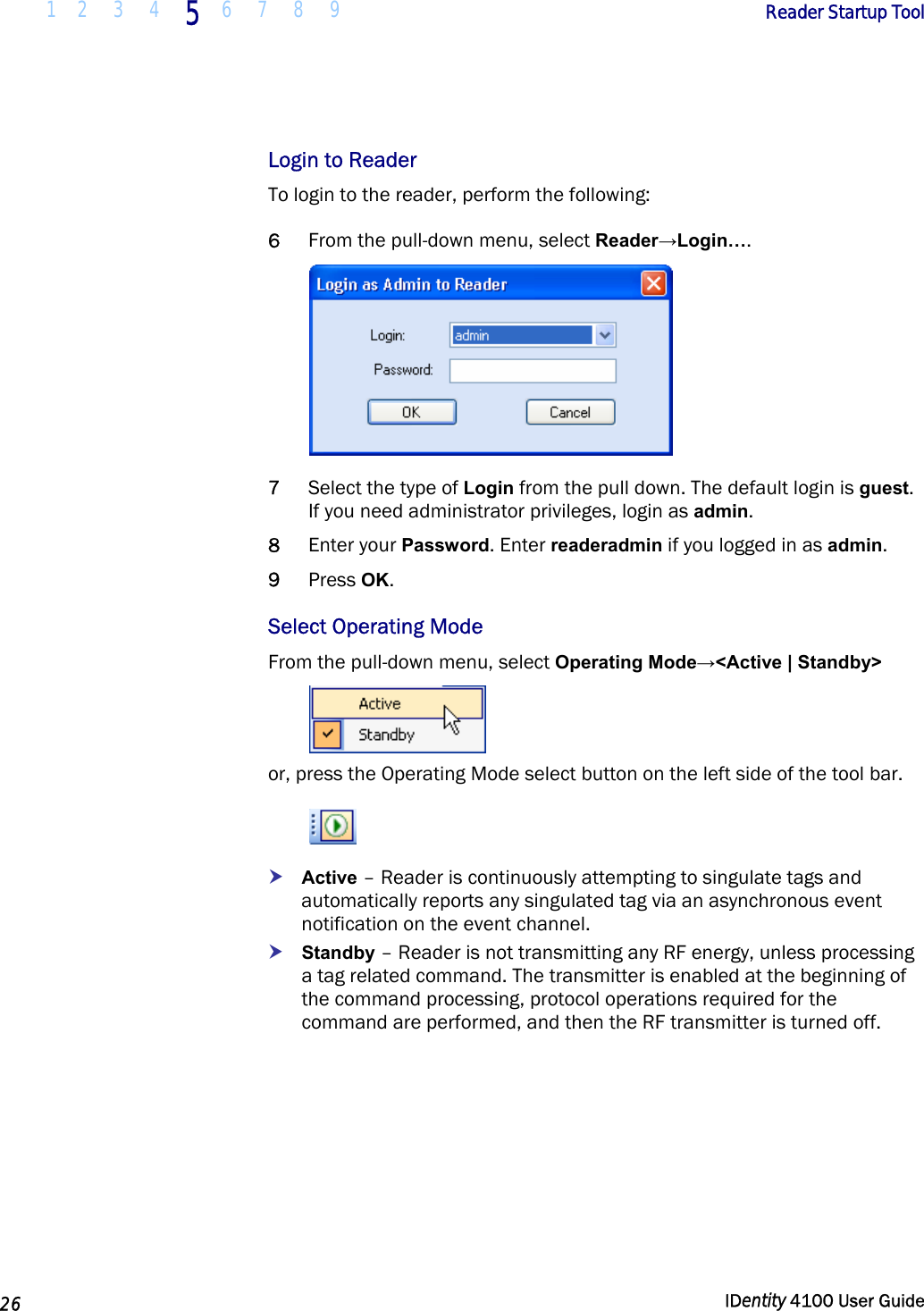  1 2  3  4 5 6 7 8 9       Reader Startup Tool   26  IDentity 4100 User Guide  Login to Reader To login to the reader, perform the following: 6 From the pull-down menu, select Reader→Login….  7 Select the type of Login from the pull down. The default login is guest. If you need administrator privileges, login as admin.  8 Enter your Password. Enter readeradmin if you logged in as admin. 9 Press OK. Select Operating Mode From the pull-down menu, select Operating Mode→&lt;Active | Standby&gt;  or, press the Operating Mode select button on the left side of the tool bar.  h Active – Reader is continuously attempting to singulate tags and automatically reports any singulated tag via an asynchronous event notification on the event channel. h Standby – Reader is not transmitting any RF energy, unless processing a tag related command. The transmitter is enabled at the beginning of the command processing, protocol operations required for the command are performed, and then the RF transmitter is turned off. 