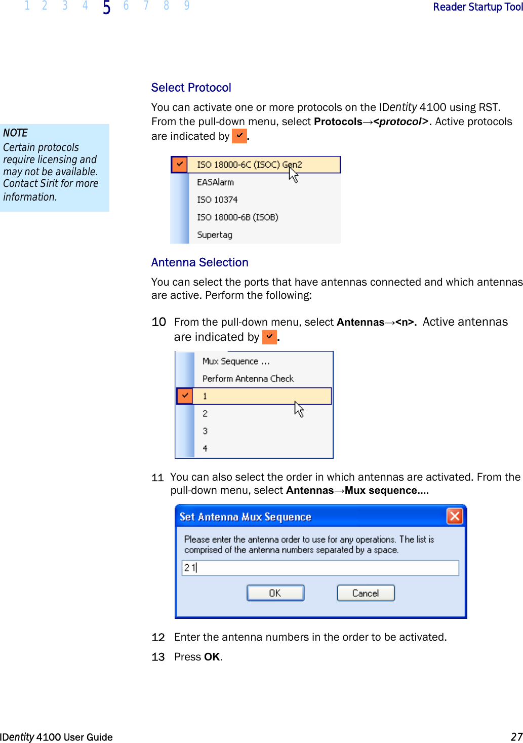  1 2 3 4 5 6 7 8 9       Reader Startup Tool   IDentity 4100 User Guide  27  Select Protocol You can activate one or more protocols on the IDentity 4100 using RST.  From the pull-down menu, select Protocols→&lt;protocol&gt;. Active protocols are indicated by  .  Antenna Selection You can select the ports that have antennas connected and which antennas are active. Perform the following: 10 From the pull-down menu, select Antennas→&lt;n&gt;.  Active antennas are indicated by  .  11 You can also select the order in which antennas are activated. From the pull-down menu, select Antennas→Mux sequence....    12 Enter the antenna numbers in the order to be activated. 13 Press OK.  NOTE Certain protocols require licensing and may not be available. Contact Sirit for more information. 