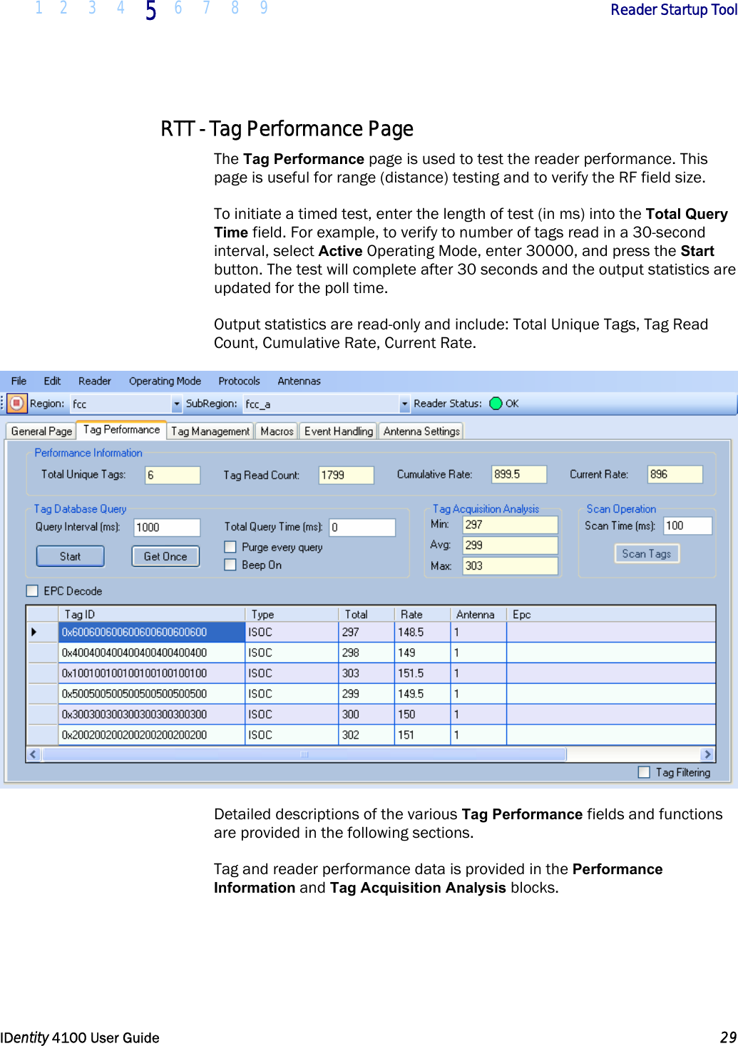  1 2 3 4 5 6 7 8 9       Reader Startup Tool   IDentity 4100 User Guide  29  RTT - Tag Performance Page The Tag Performance page is used to test the reader performance. This page is useful for range (distance) testing and to verify the RF field size. To initiate a timed test, enter the length of test (in ms) into the Total Query Time field. For example, to verify to number of tags read in a 30-second interval, select Active Operating Mode, enter 30000, and press the Start button. The test will complete after 30 seconds and the output statistics are updated for the poll time. Output statistics are read-only and include: Total Unique Tags, Tag Read Count, Cumulative Rate, Current Rate.  Detailed descriptions of the various Tag Performance fields and functions are provided in the following sections. Tag and reader performance data is provided in the Performance Information and Tag Acquisition Analysis blocks. 