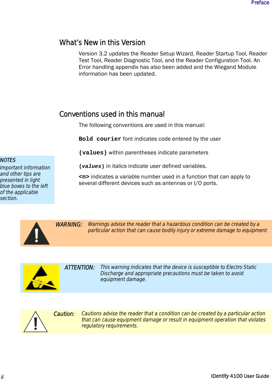           Preface   ii  IDentity 4100 User Guide  What’s New in this Version Version 3.2 updates the Reader Setup Wizard, Reader Startup Tool, Reader Test Tool, Reader Diagnostic Tool, and the Reader Configuration Tool. An Error handling appendix has also been added and the Wiegand Module information has been updated.   Conventions used in this manual The following conventions are used in this manual: Bold courier font indicates code entered by the user (values) within parentheses indicate parameters (values) in italics indicate user defined variables. &lt;n&gt; indicates a variable number used in a function that can apply to several different devices such as antennas or I/O ports.    WARNING: Warnings advise the reader that a hazardous condition can be created by a particular action that can cause bodily injury or extreme damage to equipment   ATTENTION: This warning indicates that the device is susceptible to Electro Static Discharge and appropriate precautions must be taken to avoid equipment damage.   Caution: Cautions advise the reader that a condition can be created by a particular action that can cause equipment damage or result in equipment operation that violates regulatory requirements.  NOTES Important information and other tips are presented in light blue boxes to the left of the applicable section. 