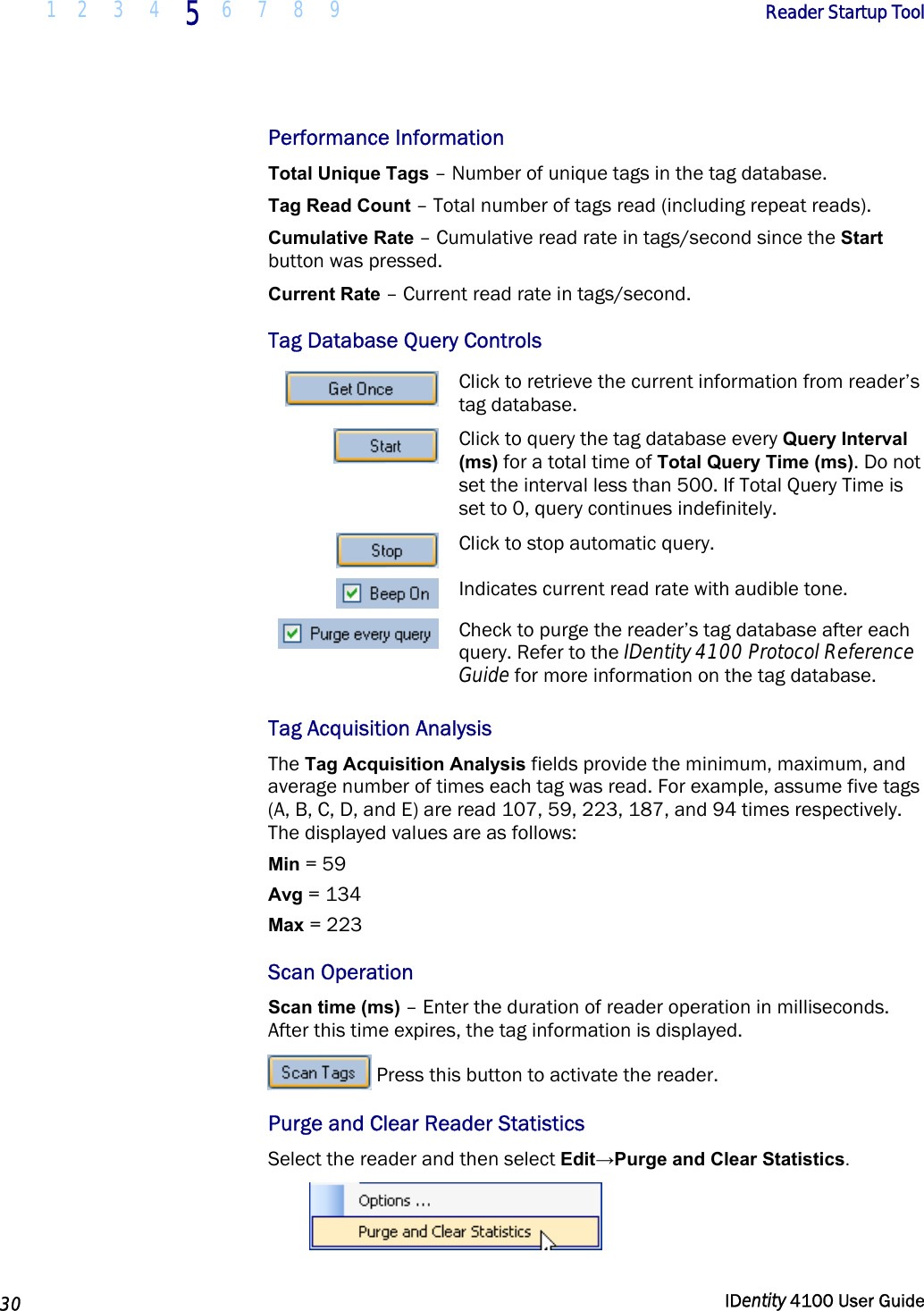  1 2  3  4 5 6 7 8 9       Reader Startup Tool   30  IDentity 4100 User Guide  Performance Information Total Unique Tags – Number of unique tags in the tag database. Tag Read Count – Total number of tags read (including repeat reads). Cumulative Rate – Cumulative read rate in tags/second since the Start button was pressed. Current Rate – Current read rate in tags/second. Tag Database Query Controls Click to retrieve the current information from reader’s tag database. Click to query the tag database every Query Interval (ms) for a total time of Total Query Time (ms). Do not set the interval less than 500. If Total Query Time is set to 0, query continues indefinitely. Click to stop automatic query. Indicates current read rate with audible tone. Check to purge the reader’s tag database after each query. Refer to the IDentity 4100 Protocol Reference Guide for more information on the tag database. Tag Acquisition Analysis The Tag Acquisition Analysis fields provide the minimum, maximum, and average number of times each tag was read. For example, assume five tags (A, B, C, D, and E) are read 107, 59, 223, 187, and 94 times respectively. The displayed values are as follows: Min = 59 Avg = 134 Max = 223 Scan Operation Scan time (ms) – Enter the duration of reader operation in milliseconds. After this time expires, the tag information is displayed.  Press this button to activate the reader. Purge and Clear Reader Statistics Select the reader and then select Edit→Purge and Clear Statistics.   